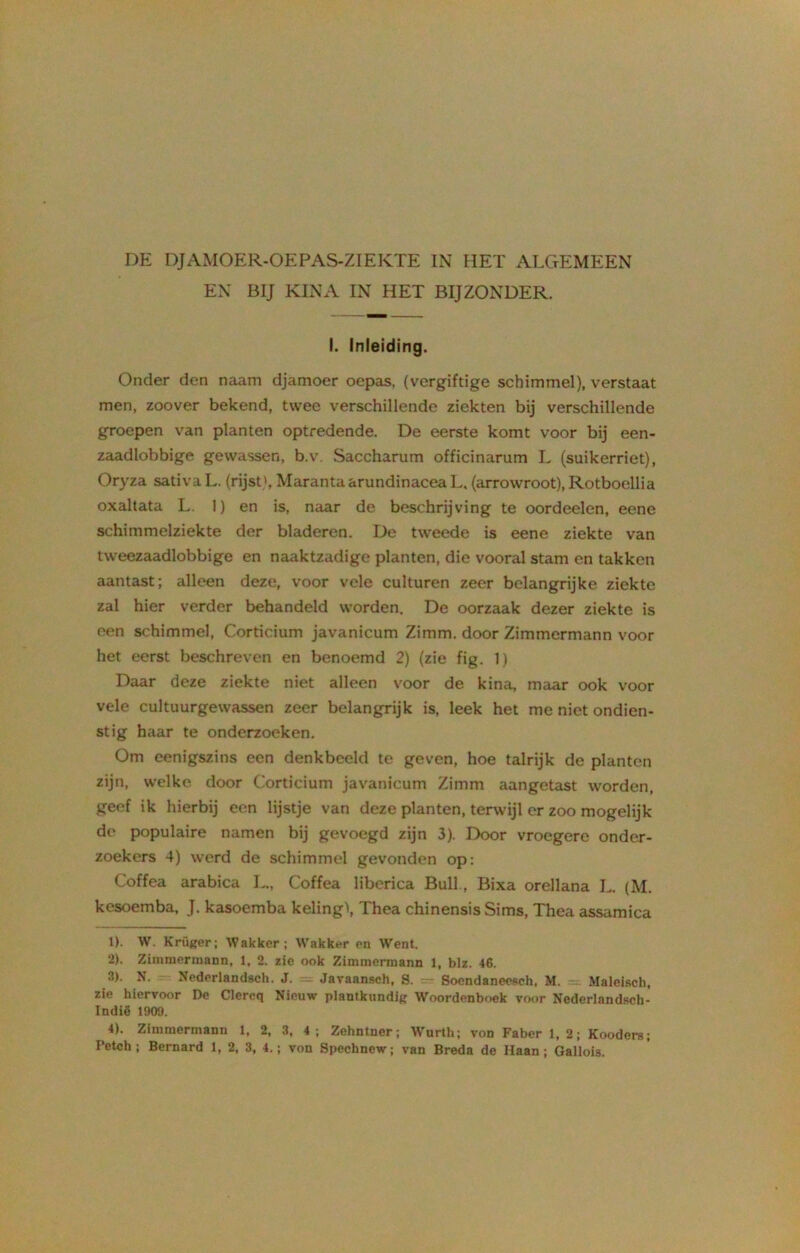 DE DJAMOER-OEPAS-ZIEKTE IN HET ALGEMEEN EN BIJ KINA IN HET BIJZONDER. I. Inleiding. Onder den naam djamoer oepas, (vergiftige schimmel), verstaat men, zoover bekend, twee verschillende ziekten bij verschillende groepen van planten optredende. De eerste komt voor bij een- zaadlobbige gewassen, b.v. Saccharum officinarum L (suikerriet), Oryza sativaL. (rijstMarantaarundinacea L. (arrowroot), Rotboellia oxaltata L. 1) en is, naar de beschrijving te oordeelen, eene schimmelziekte der bladeren. De tweede is eene ziekte van tweezaadlobbige en naaktzadige planten, die vooral stam en takken aantast; alleen deze, voor vele culturen zeer belangrijke ziekte zal hier verder behandeld worden. De oorzaak dezer ziekte is een schimmel, Corticium javanicum Zimm. door Zimmermann voor het eerst beschreven en benoemd 2) (zie fig. 1) Daar deze ziekte niet alleen voor de kina, maar ook voor vele cultuurgewassen zeer belangrijk is, leek het me niet ondien- stig haar te onderzoeken. Om eenigszins een denkbeeld te geven, hoe talrijk de planten zijn, welke door Corticium javanicum Zimm aangetast worden, geef ik hierbij een lijstje van deze planten, terwijl er zoo mogelijk de populaire namen bij gevoegd zijn 3). Door vroegere onder- zoekers 4) werd de schimmel gevonden op: Coffea arabica L„ Coffea liberica Buil., Bixa orellana L. (M. kesoemba, J. kasoemba keling\ Thea chinensis Sims, Thea assamica 1) . W. Krüger; Wakker; Wakker en Went. 2) . Zimmermann, 1, 2. zie ook Zimmermann 1, blz. 46. 3) . N. Nederlandsch. J. - Javaansch, S. Soendanecsch, M. Maleisch, zie hiervoor De Clereq Nieuw plantkundig Woordenboek voor Nederlandsch- Indië 1909. 4) . Zimmermann 1, 2, 3, 4 ; Zehntner; Wurth; von Faber 1,2; Kooders;