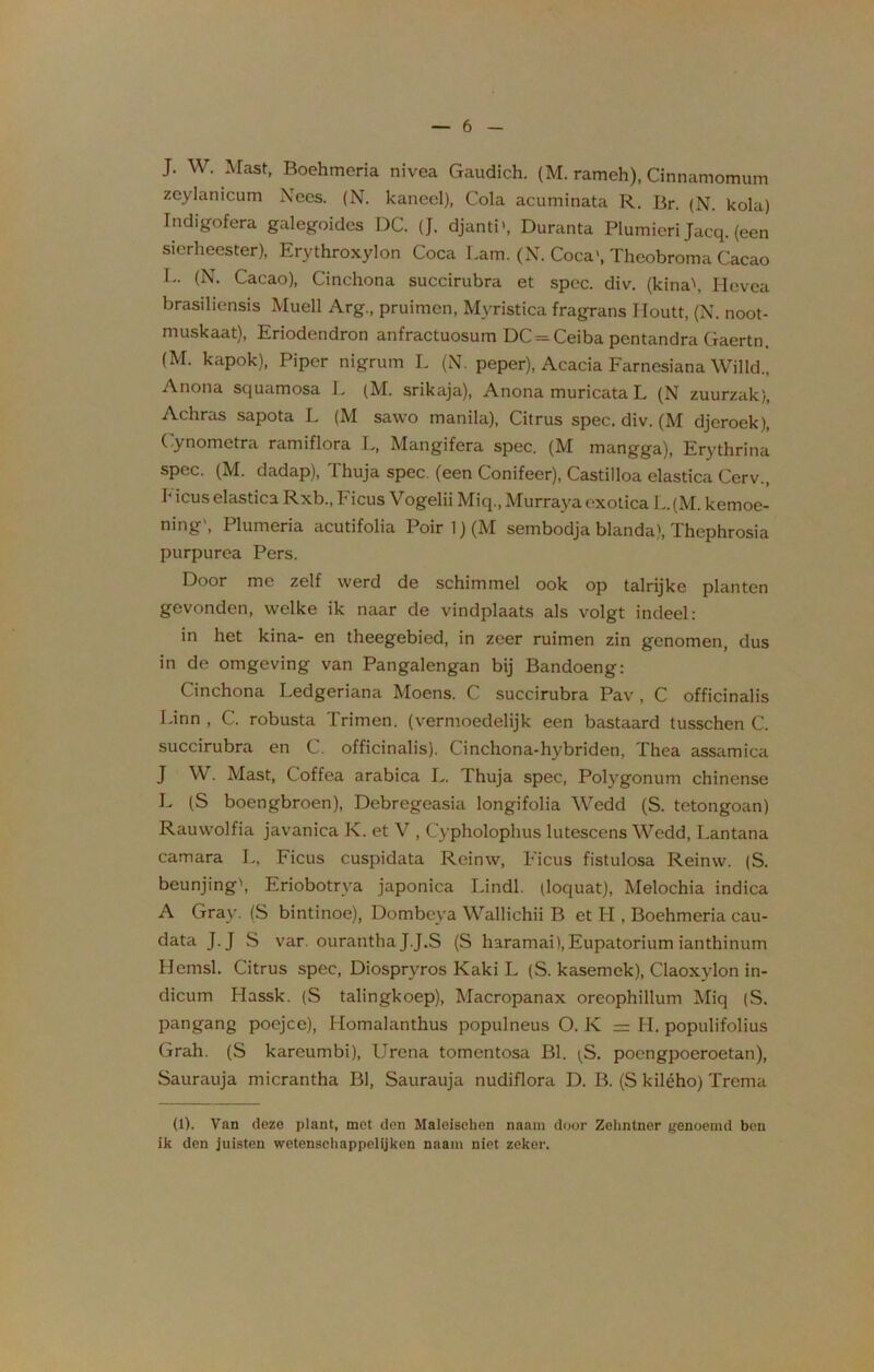 J. W. Mast, Boehmeria nivea Gaudich. (M. rameh), Cinnamomum zcylanicum Nees. (N. kancel), Cola acuminata R. Br. (N. kola) Indigofera galegoides DC. (J. djanti», Duranta Plumieri Jacq. (een sierheester), Erythroxylon Coca Lam. (N. Coca', Theobroma Cacao L. (N. Cacao), Cinchona succirubra et spec. div. (kina\ Hevea brasiliensis Muell Arg., pruimen, Myristica fragrans Houtt, (N. noot- muskaat), Eriodendron anfractuosum DC = Ceiba pentandra Gaertn, (M. kapok), Piper nigrum L (N. peper), Acacia Farnesiana Willd., Anona squamosa L (M. srikaja), Anona muricata L (N zuurzak), Achras sapota L (M sawo manila), Citrus spec. div. (M djeroek), Cynometra ramiflora L, Mangifera spec. (M mangga), Erythrina spec. (M. dadap), Thuja spec. (een Conifeer), Castilloa elastica Cerv., h icus elastica Rxb., Ficus Vogelii Miq., Murraya exotica L. (M. kemoe- ning', Plumeria acutifolia Poir1)(M sembodja blanda), Thephrosia purpurea Pers. Door me zelf werd de schimmel ook op talrijke planten gevonden, welke ik naar de vindplaats als volgt indeel: in het kina- en theegebied, in zeer ruimen zin genomen, dus in de omgeving van Pangalengan bij Bandoeng: Cinchona Ledgeriana Moens. C succirubra Pav , C officinalis Linn , C. robusta Trimen. (vermoedelijk een bastaard tusschen C. succirubra en C. officinalis). Cinchona-hybriden, Thea assamica J W. Mast, Coffea arabica L. Thuja spec, Polygonum chinense L (S boengbroen), Debregeasia longifolia Wedd (S. tetongoan) Rauwolfia javanica K. et V , Cypholophus lutescens Wedd, Lantana camara L, Ficus cuspidata Reinw, Ficus fistulosa Reinw. (S. beunjing', Eriobotrva japonica Lindl. (loquat), Melochia indica A Gray. (S bintinoe), Dombeya Wallichii B et H , Boehmeria cau- data J.J S var. ourantha J.J.S (S haramai),Eupatorium ianthinum Hcmsl. Citrus spec, Diospryros Kaki L (S. kasemek), Claoxylon in- dicum Hassk. (S talingkoep), Macropanax oreophillum Miq (S. pangang poejce), Homalanthus populneus O. K = H. populifolius Grali. (S kareumbi), Urena tomentosa BI. (S. poengpoeroetan), Saurauja micrantha BI, Saurauja nudiflora D. B. (S kilého) Trema (1). Van deze plant, met den Maleisehen naain door Zelmtner genoemd ben ik den juisten wetenschappelijken naam niet zeker.