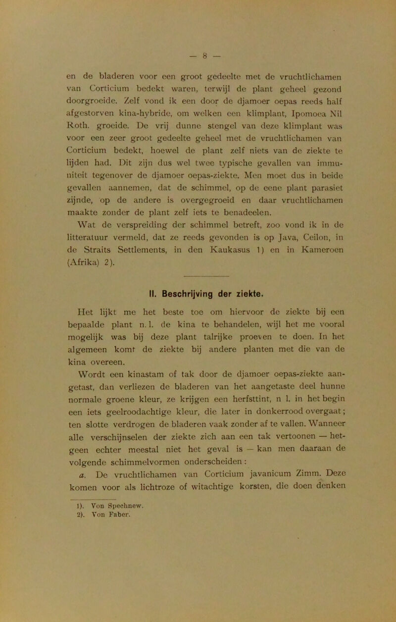 en de bladeren voor een groot gedeelte met de vruchtlichamen van Corticium bedekt waren, terwijl de plant geheel gezond doorgroeide. Zelf vond ik een door de djamoer oepas reeds half afgestorven kina-hybride, om welken een klimplant, Ipomoea Nil Roth. groeide. De vrij dunne stengel van deze klimplant was voor een zeer groot gedeelte geheel met de vruchtlichamen van Corticium bedekt, hoewel de plant zelf niets van de ziekte te lijden had. Dit zijn dus wel twee typische gevallen van immu- niteit tegenover de djamoer oepas-ziekte. Men moet dus in beide gevallen aannemen, dat de schimmel, op de eene plant parasiet zijnde, op de andere is overgegroeid en daar vruchtlichamen maakte zonder de plant zelf iets te benadeelen. Wat de verspreiding der schimmel betreft, zoo vond ik in de litteratuur vermeld, dat ze reeds gevonden is op Java, Ceilon, in de Straits Settlements, in den Kaukasus 1) en in Kameroen (Afrika) 2). II. Beschrijving der ziekte. Het lijkt me het beste toe om hiervoor de ziekte bij een bepaalde plant n. 1. de kina te behandelen, wijl het me vooral mogelijk was bij deze plant talrijke proeven te doen. In het algemeen komt de ziekte bij andere planten met die van de kina overeen. Wordt een kinastam of tak door de djamoer oepas-ziekte aan- getast, dan verliezen de bladeren van het aangetaste deel hunne normale groene kleur, ze krijgen een herfsttint, n 1. in het begin een iets geelroodachtige kleur, die later in donkerrood overgaat; ten slotte verdrogen de bladeren vaak zonder af te vallen. Wanneer alle verschijnselen der ziekte zich aan een tak vertoonen — het- geen echter meestal niet het geval is — kan men daaraan de volgende schimmelvormen onderscheiden : a. De vruchtlichamen van Corticium javanicum Zimm. Deze komen voor als lichtroze of witachtige korsten, die doen denken 1) . Von Spechnew. 2) . Von Faber.