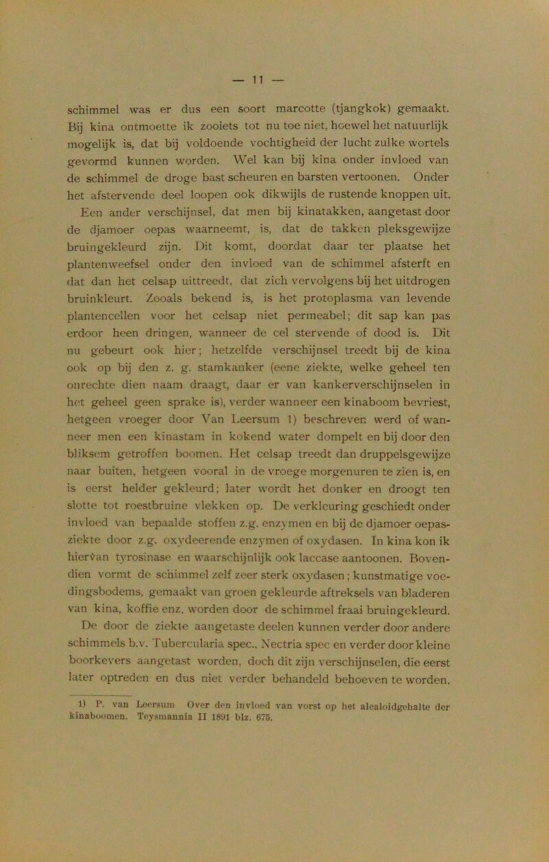 11 schimmel was er dus een soort marcotte (tjangkok) gemaakt. Bij kina ontmoette ik zooiets tot nu toe niet hoewel het natuurlijk mogelijk is, dat bij voldoende vochtigheid der lucht zulke wortels gevormd kunnen worden. Wel kan bij kina onder invloed van de schimmel de droge bast scheuren en barsten vertoonen. Onder het afstervende deel loopen ook dikwijls de rustende knoppen uit. Een ander verschijnsel, dat men bij kinatakken, aangetast door de djamoer oepas waarneemt, is, dat de takken pleksgewijze bruingekleurd zijn. Dit komt, doordat daar ter plaatse het plantenweefsel onder den invloed van de schimmel afsterft en dat dan het celsap uittreedt, dat zich vervolgens bij het uitdrogen bruinkleurt. Zooals bekend is, is het protoplasma van levende plantencellen voor het celsap niet permeabel; dit sap kan pas erdoor heen dringen, wanneer de cel stervende of dood is. Dit nu gebeurt ook hier; hetzelfde verschijnsel treedt bij de kina ook op bij den z. g. stamkanker (eene ziekte, welke geheel ten onrechte dien naam draagt, daar er van kankerverschijnselen in het geheel geen sprake is), verder wanneer een kinaboom bevriest, hetgeen vroeger door Van Leersum 1) beschreven werd of wan- neer men een kinastam in kokend water dompelt en bij door den bliksem getroffen boomen. Het celsap treedt dan druppelsgewijze naar buiten, hetgeen vooral in de vroege morgenuren te zien is, en is eerst helder gekleurd; later wordt het donker en droogt ten slotte tot roestbruine vlekken op. De verkleuring geschiedt onder inv loed van bepaalde stoffen z.g. enzymen en bij de djamoer oepas- ziekte door z.g. oxydeerende enzymen of oxydasen. In kina kon ik hieraan tyrosinase en waarschijnlijk ook laccase aantoonen. Boven- dien vormt de schimmel zelf zeer sterk oxydasen ; kunstmatige voe- dingsbodems, gemaakt van groen gekleurde aftreksels van bladeren van kina, koffie enz. worden door de schimmel fraai bruingekleurd. De door de ziekte aangetaste deelen kunnen verder door andere schimmels b.v. Tubercularia spec.. Xectria spec en verder door kleine boorkevers aangetast worden, doch dit zijn verschijnselen, die eerst later optreden en dus niet verder behandeld behoeven te worden. 1) P. van Lcereuiu Over den invloed van vorst op liet alcaloidgehalte der