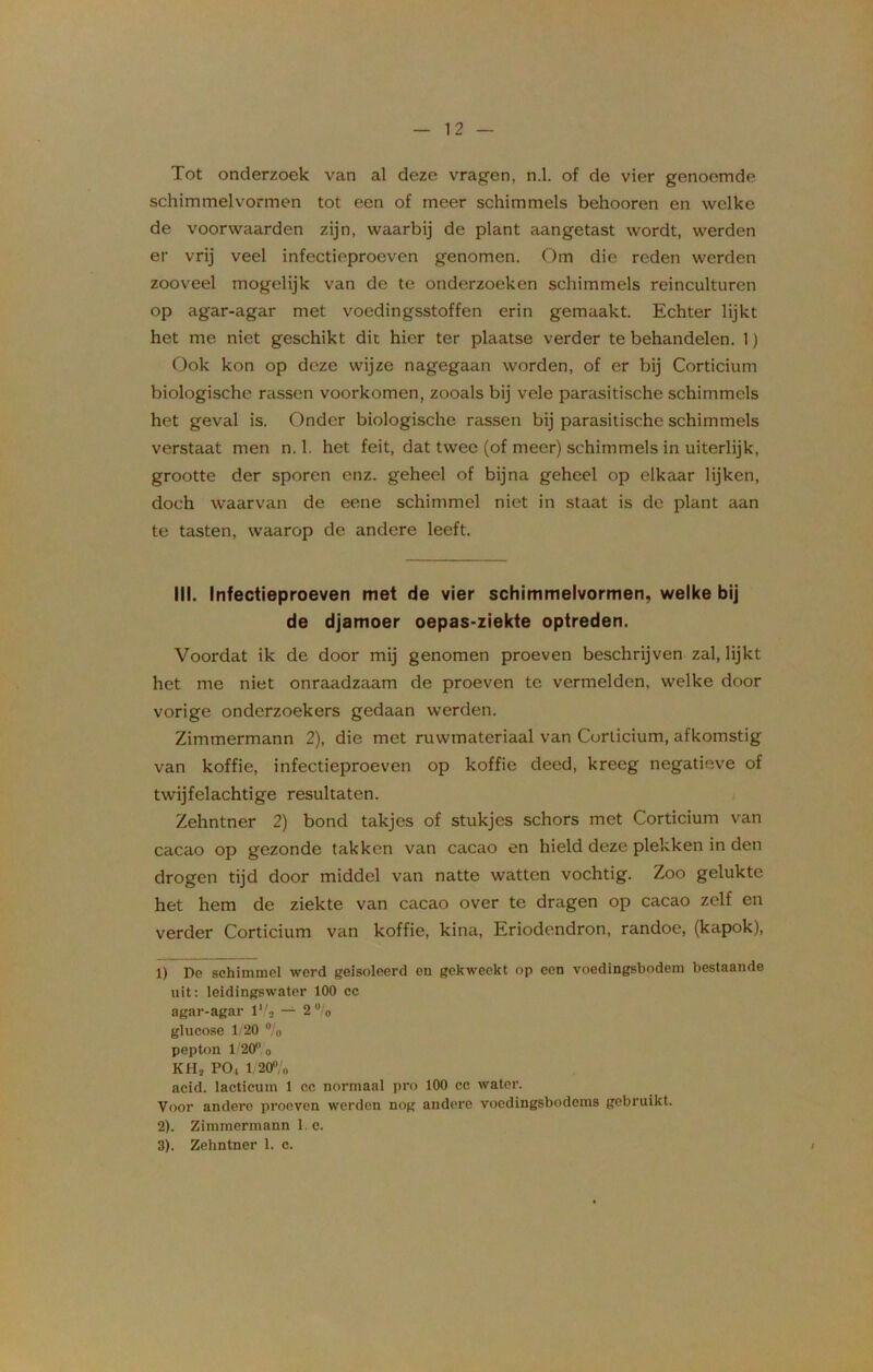 Tot onderzoek van al deze vragen, n.1. of de vier genoemde schimmelvormen tot een of meer schimmels behooren en welke de voorvvaarden zijn, waarbij de plant aangetast wordt, werden er vrij veel infectieproeven genomen. Om die reden werden zooveel mogelijk van de te onderzoeken schimmels reinculturen op agar-agar met voedingsstoffen erin gemaakt. Echter lijkt het me niet geschikt die hier ter plaatse verder te behandelen. 1) Ook kon op deze wijze nagegaan worden, of er bij Corticium biologische rassen voorkomen, zooals bij vele parasitische schimmels het geval is. Onder biologische rassen bij parasitische schimmels verstaat men n.1. het feit, dat twee (of meer) schimmels in uiterlijk, grootte der sporen enz. geheel of bijna geheel op elkaar lijken, doch waarvan de eene schimmel niet in staat is de plant aan te tasten, waarop de andere leeft. III. Infectieproeven met de vier schimmelvormen, welke bij de djamoer oepas-ziekte optreden. Voordat ik de door mij genomen proeven beschrijven zal, lijkt het me niet onraadz;iam de proeven te vermelden, welke door vorige onderzoekers gedaan werden. Zimmermann 2), die met ruwmateriaal van Corticium, afkomstig van koffie, infectieproeven op koffie deed, kreeg negatieve of twijfelachtige resultaten. Zehntner 2) bond takjes of stukjes schors met Corticium van cacao op gezonde takken van cacao en hield deze plekken in den drogen tijd door middel van natte watten vochtig. Zoo gelukte het hem de ziekte van cacao over te dragen op cacao zelf en verder Corticium van koffie, kina, Eriodendron, randoe, (kapok), 1) De schimmel werd geïsoleerd en gekweekt op een voedingsbodem bestaande uit: leidingswater 100 cc agar-agar lVa — 2 % glucose 1/20 % pepton 1/20 o KHj PO, 1 20% acid. lacticum 1 cc normaal pro 100 cc water. Voor andere proeven werden nog andere voedingsbodems gebruikt. 2) . Zimmermann 1. c. 3) . Zehntner 1. c. /