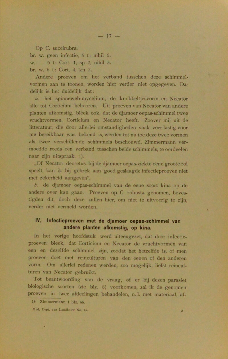 Op C. succirubra. br. w. geen infectie, 6 t: nihil 6. \v. 6 t: Cort. 1, sp 2, nihil 3. br. w. 6 t: Cort. 4, kn 2. Andere proeven om het verband tusschen deze schimmcl- vormen aan te toonen, worden hier verder niet opgegeven. Da- delijk is het duidelijk dat: a. het spinneweb-mvcelium, de knobbeltjes vorm en Xecator alle tot Corticium behooren. Uit proeven van Necator van andere planten afkomstig, bleek ook, dat de djamoer oepas-schimmel twee vruchtvormen, Corticium en Necator heeft. Zoover mij uit de litteratuur, die door allerlei omstandigheden vaak zeer lastig voor me bereikbaar was, bekend is, werden tot nu toe deze twee vormen als twee verschillende schimmels beschouwd. Zimmcrmann ver- moedde reeds een verband tusschen beide schimmels, te oordeelen naar zijn uitspraak 1). „Of Necator decretus bij de djamoer oepas-ziekte eene groote rol speelt, kan ik bij gebrek aan goed geslaagde infectieproeven niet met zekerheid aangeven”. b. de djamoer oepas-schimmel van de eene soort kina op de andere over kan gaan. Proeven op C. robusta genomen, beves- tigden dit, doch deze zullen hier, om niet te uitvoerig te zijn, verder niet vermeld worden. IV. Infectieproeven met de djamoer oepas-schimmel van andere planten afkomstig, op kina. In het vorige hoofdstuk werd uiteengezet, dat door infectie- proeven bleek, dat Corticium en Necator de vruchtvormen van een en dezelfde schimmel zijn, zoodat het hetzelfde is, of men proeven doet met reinculturen van den eenen of den anderen vorm. Om allerlei redenen werden, zoo mogelijk, liefst reincul- turen van Necator gebruikt. lot beantwoording van de vraag, of er bij dezen parasiet biologische soorten (zie blz. 8) voorkomen, zal ik de genomen proeven in twee afdeelingen behandelen, n. 1. met materiaal, af- D- Zimnieruiann 1 big. 55. Mts). Dept. van Landbouw No. 13.