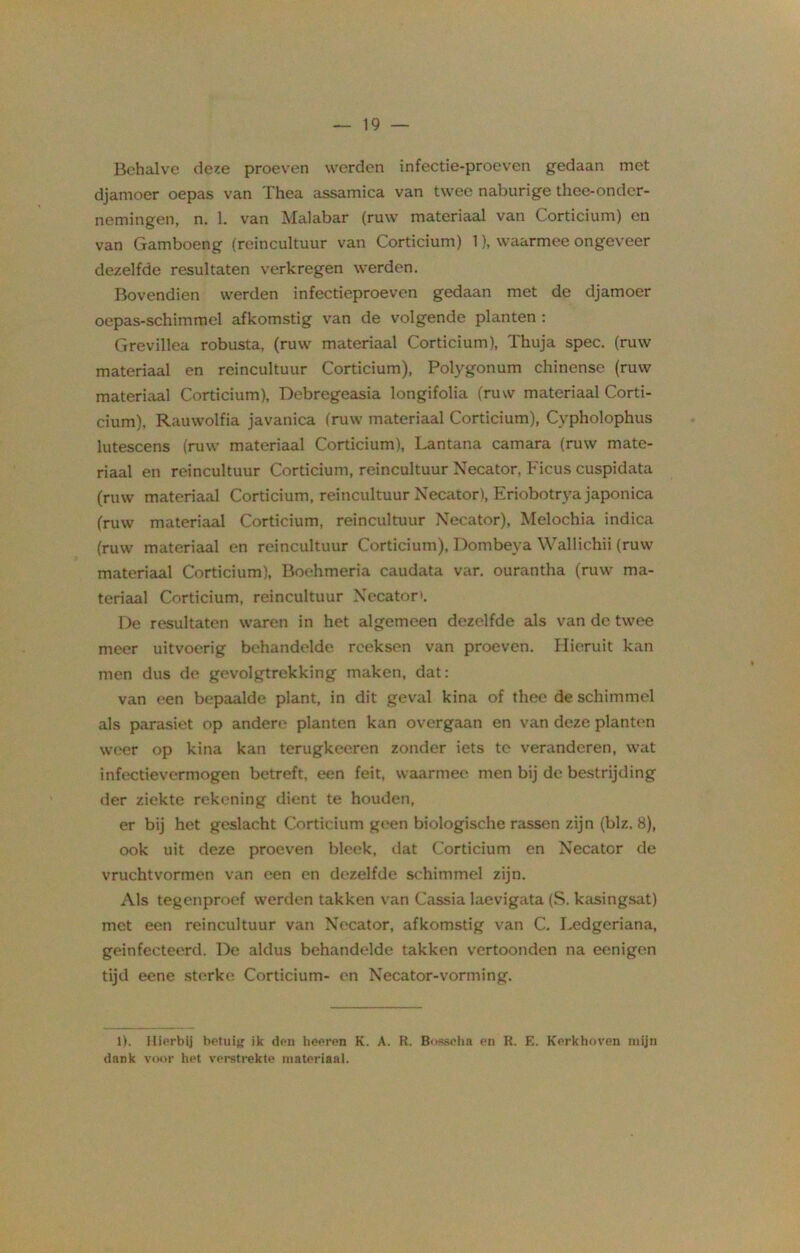 Behalve deze proeven werden infectie-proeven gedaan met djamoer oepas van Thea assamica van twee naburige thee-onder- nemingen, n. 1. van Malabar (ruw materiaal van Corticium) en van Gamboeng (reincultuur van Corticium) 1), waarmee ongeveer dezelfde resultaten verkregen werden. Bovendien werden infectieproeven gedaan met de djamoer oepas-schimmel afkomstig van de volgende planten : Grevillea robusta, (ruw materiaal Corticium), Thuja spec. (ruw materiaal en reincultuur Corticium), Polygonum chinense (ruw materiaal Corticium), Debregeasia longifolia (ruw materiaal Corti- cium), Rauwolfia javanica (ruw materiaal Corticium), Cypholophus lutescens (ruw materiaal Corticium), Lantana camara (ruw mate- riaal en reincultuur Corticium, reincultuur Necator, Ficus cuspidata (ruw materiaal Corticium, reincultuur Necator), Eriobotrya japonica (ruw materiaal Corticium, reincultuur Necator), Melochia indica (ruw materiaal en reincultuur Corticium), Dombeya Wallichii (ruw materiaal Corticium), Boehmeria caudata var, ourantha (ruw ma- teriaal Corticium, reincultuur Necator». De resultaten waren in het algemeen dezelfde als van de twee meer uitvoerig behandelde reeksen van proeven. Hieruit kan men dus de gevolgtrekking maken, dat: van een bepaalde plant, in dit geval kina of thee de schimmel als parasiet op andere planten kan overgaan en van deze planten weer op kina kan terugkeeren zonder iets te veranderen, wat infectievermogen betreft, een feit, waarmee men bij de bestrijding der ziekte rekening dient te houden, er bij het geslacht Corticium geen biologische rassen zijn (blz. 8), ook uit deze proeven bleek, dat Corticium en Necator de vruchtvormen van een en dezelfde schimmel zijn. Als tegenproef werden takken van Cassia laevigata (S. kasingsat) met een reincultuur van Necator, afkomstig van C. Lcdgeriana, geinfecteerd. De aldus behandelde takken vertoonden na eenigen tijd eene sterke Corticium- en Necator-vorming. 1). Hierbij betuig ik den heeren K. A. R. Bosscha en R. E. Kerkhoven mijn dank voor het verstrekte materiaal.