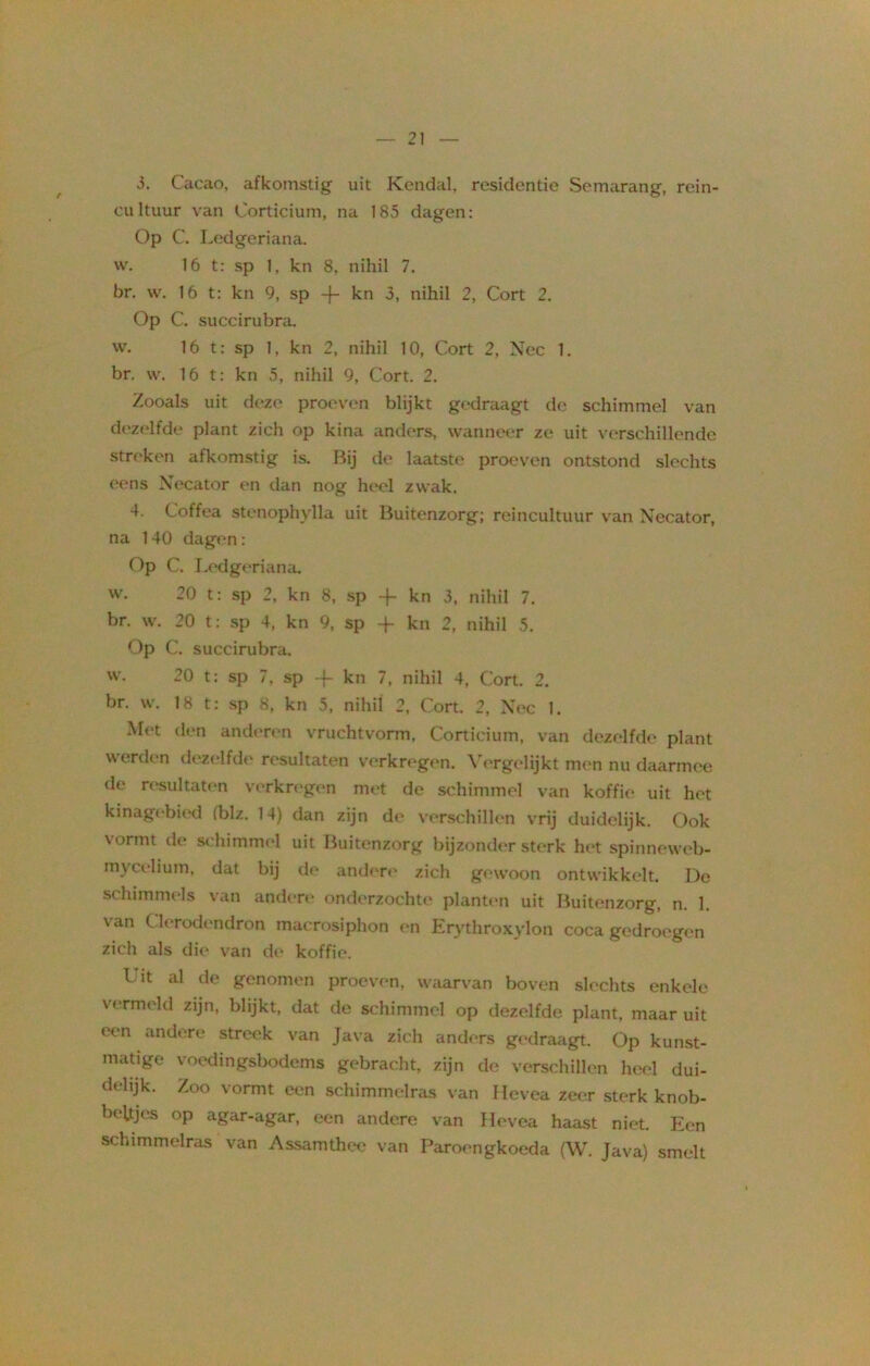 3. Cacao, afkomstig uit Kendal, residentie Semarang, rein- cultuur van Corticium, na 185 dagen: Op C. Ledgeriana. w. 16 t: sp 1, kn 8, nihil 7. br. w. 16 t: kn 9, sp -f- kn 3, nihil 2, Cort 2. Op C. succirubra. w. 16 t: sp 1, kn 2, nihil 10, Cort 2, Nee 1. br. w. 16 t: kn 5, nihil 9, Cort. 2. Zooals uit deze proeven blijkt gedraagt de schimmel van dezelfde plant zich op kina anders, wanneer ze uit verschillende stroken afkomstig is. Bij de laatste proeven ontstond slechts eens Necator en dan nog heel zwak. 4. Coffea stenophylla uit Buitenzorg; reincultuur van Necator, na 140 dagen: Op C. Ledgeriana. w. 20 t: sp 2, kn 8, sp -f kn 3, nihil 7. br. w. 20 t: sp 4, kn 9, sp -f kn 2, nihil 5. Op C. succirubra. w. 20 t: sp 7, sp -}- kn 7, nihil 4, Cort. 2. br. w. 18 t: sp 8, kn 5, nihil 2, Cort. 2, Nee 1. Met den anderen vruchtvorm, Corticium, van dezelfde plant werden dezelfde resultaten verkregen. Vergelijkt men nu daarmee de resultaten verkregen met de schimmel van koffie uit het kinagebied (blz. 14) dan zijn de verschillen vrij duidelijk. Ook vormt de schimmel uit Buitenzorg bijzonder sterk het spinneweb- mytelium, dat bij de andere zich gewoon ontwikkelt. De schimmels van andere onderzochte planten uit Buitenzorg, n. 1. van Clerodendron macrosiphon en Erythroxylon coca gedroegen zich als die van de koffie. I it al de genomen proeven, waarvan boven slechts enkele vermeld zijn, blijkt, dat de schimmel op dezelfde plant, maar uit een andere streek van Java zich anders gedraagt. Op kunst- matige voedingsbodems gebracht, zijn de verschillen heel dui- delijk. Zoo vormt een schimmelras van Hevea zeer sterk knob- beltjes op agar-agar, een andere van Hevea haast niet. Een schimmelras van Assamthee van Paroengkoeda (W. Java) smelt