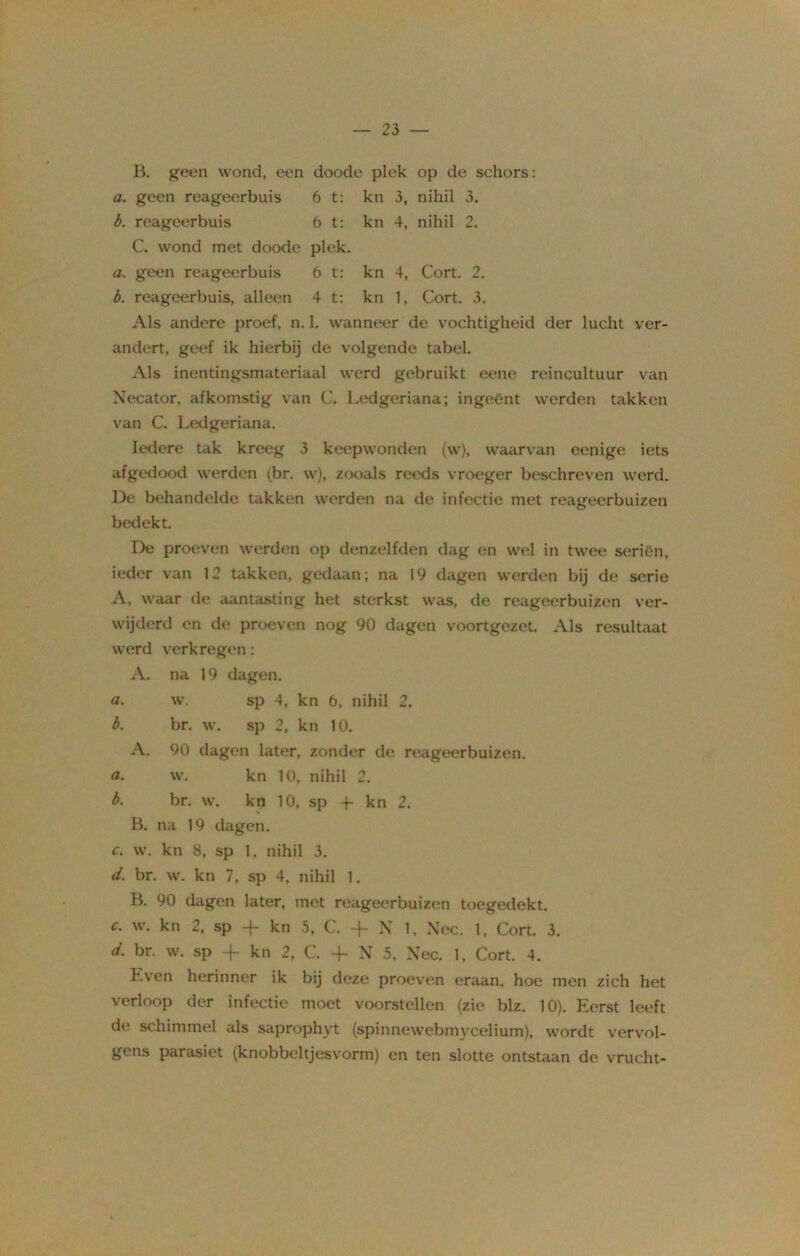 B. geen wond, een doode plek op de schors: a. geen reageerbuis 6 t: kn 3, nihil 3. b. reageerbuis 6 t: kn 4, nihil 2. C. wond met doode plek. a. geen reageerbuis 6 t: kn 4, Cort. 2. b. reageerbuis, alleen 4 t: kn 1, Cort. 3. Als andere proef, n. 1. wanneer de vochtigheid der lucht ver- andert, geef ik hierbij de volgende tabel. Als inentingsmateriaal werd gebruikt eene reincultuur van Necator, afkomstig van C. Ledgeriana; ingeënt werden takken van C. Ledgeriana. Iedere tak kreeg 3 keepwonden (w), waarvan eenige iets afgedood werden (br. w), zooals reeds vroeger beschreven werd. De behandelde takken werden na de infectie met reageerbuizen bedekt. De proeven werden op denzelfden dag en wel in twee seriën, ieder van 12 takken, gedaan; na 19 dagen werden bij de serie A. waar de aantasting het sterkst was, de reageerbuizen ver- wijderd en de proeven nog 90 dagen voortgezet. Als resultaat werd verkregen: A. na 19 dagen. a. w. sp 4, kn 6, nihil 2. b. br. w. sp 2, kn 10. A. 90 dagen later, zonder de reageerbuizen. a. w. kn 10, nihil 2. b. br. w. kn 10, sp -f- kn 2. B. na 19 dagen. c. w. kn 8, sp 1, nihil 3. d. br. w. kn 7, sp 4, nihil 1. B. 90 dagen later, met reageerbuizen toegedekt. c. w. kn 2, sp -f- kn 5, C. -f- X 1, Nee. 1, Cort. 3. d. br, w. sp -)- kn 2, C. -f- N 5, Nee. 1, Cort. 4. Lven herinner ik bij deze proeven eraan, hoe men zich het verloop der infectie moet voorstellen (zie blz. 10). Eerst leeft de schimmel als saprophyt (spinnewebmycelium), wordt vervol- gens parasiet (knobbcltjesvorm) en ten slotte ontstaan de vrucht-