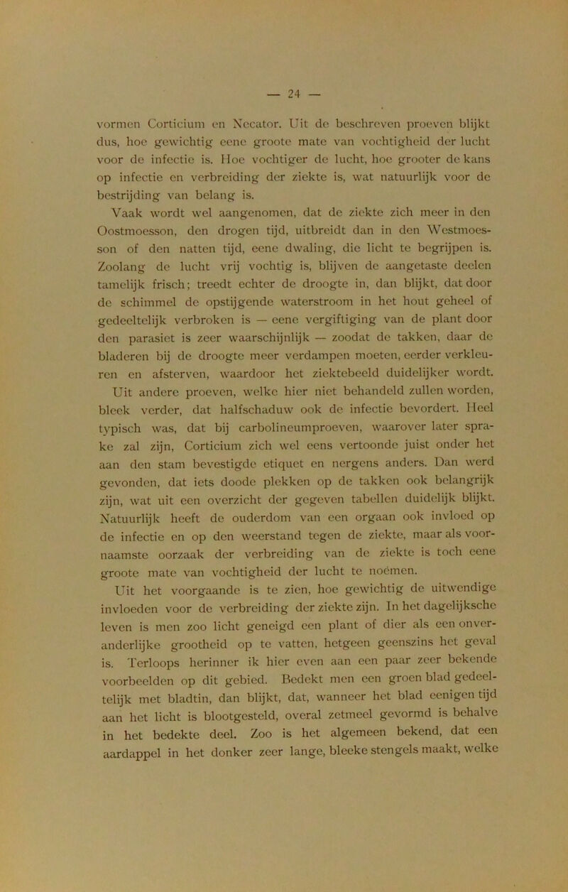 vormen Corticium en Necator. Uit de beschreven proeven blijkt dus, hoe gewichtig eene groote mate van vochtigheid der lucht voor de infectie is. Hoe vochtiger de lucht, hoe grooter de kans op infectie en verbreiding der ziekte is, wat natuurlijk voor de bestrijding van belang is. Vaak wordt wel aangenomen, dat de ziekte zich meer in den Oostmoesson, den drogen tijd, uitbreidt dan in den Westmoes- son of den natten tijd, eene dwaling, die licht te begrijpen is. Zoolang de lucht vrij vochtig is, blijven de aangetaste deelcn tamelijk frisch; treedt echter de droogte in, dan blijkt, dat door de schimmel de opstijgende waterstroom in het hout geheel of gedeeltelijk verbroken is — eene vergiftiging van de plant door den parasiet is zeer waarschijnlijk — zoodat de takken, daar de bladeren bij de droogte meer verdampen moeten, eerder verkleu- ren en afsterven, waardoor het ziektebeeld duidelijker wordt. Uit andere proeven, welke hier niet behandeld zullen worden, bleek verder, dat halfschaduw ook de infectie bevordert. Heel typisch was, dat bij carbolineumproeven, waarover later spra- ke zal zijn, Corticium zich wel eens vertoonde juist onder het aan den stam bevestigde etiquet en nergens anders. Dan werd gevonden, dat iets doode plekken op de takken ook belangrijk zijn, wat uit een overzicht der gegeven tabellen duidelijk blijkt. Natuurlijk heeft de ouderdom van een orgaan ook invloed op de infectie en op den weerstand tegen de ziekte, maar als voor- naamste oorzaak der verbreiding van de ziekte is toch eene groote mate van vochtigheid der lucht te noemen. Uit het voorgaande is te zien, hoe gewichtig de uitwendige invloeden voor de verbreiding der ziekte zijn. In het dagelijksche leven is men zoo licht geneigd een plant of dier als een onver- andcrlijke grootheid op te vatten, hetgeen geenszins het geval is. Terloops herinner ik hier even aan een paar zeer bekende voorbeelden op dit gebied. Bedekt men een groen blad gedeel- telijk met bladtin, dan blijkt, dat, wanneer het blad cenigen tijd aan het licht is blootgesteld, overal zetmeel gevormd is behalve in het bedekte deel. Zoo is het algemeen bekend, dat een aardappel in het donker zeer lange, bleeke stengels maakt, welke