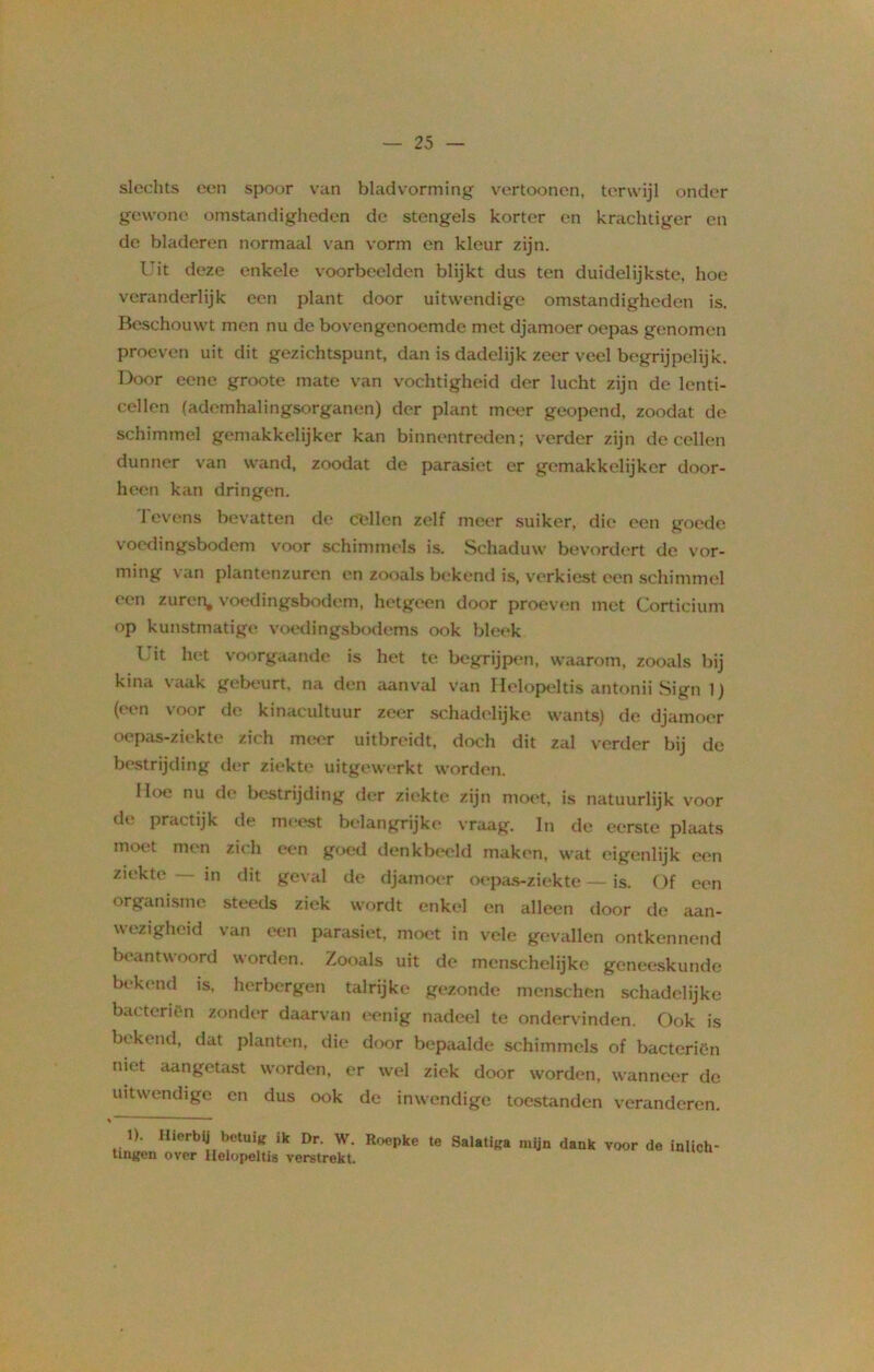 slechts een spoor van bladvorming vertoonen, terwijl onder gewone omstandigheden de stengels korter en krachtiger en de bladeren normaal van vorm en kleur zijn. Uit deze enkele voorbeelden blijkt dus ten duidelijkste, hoe veranderlijk een plant door uitwendige omstandigheden is. Beschouwt men nu de bovengenoemde met djamoer oepas genomen proeven uit dit gezichtspunt, dan is dadelijk zeer veel begrijpelijk. Door eene groote mate van vochtigheid der lucht zijn de lenti- cellen (ademhalingsorganen) der plant meer geopend, zoodat de schimmel gemakkelijker kan binnentreden; verder zijn de cellen dunner van wand, zoodat de parasiet er gemakkelijker door- heen kan dringen. 1 evens bevatten de Cellen zelf meer suiker, die een goede voedingsbodem voor schimmels is. Schaduw bevordert de vor- ming van plantenzuren en zooals bekend is, verkiest een schimmel een zuren, voedingsbodem, hetgeen door proeven met Corticium op kunstmatige voedingsbodems ook bleek I’it het voorgaande is het te begrijpen, waarom, zooals bij kina vaak gebeurt, na den aanval van Helopeltis antonii Sign 1) (een voor de kinacultuur zeer schadelijke wants) de djamoer oepas-ziekte zich meer uitbreidt, doch dit zal verder bij de bestrijding der ziekte uitgewerkt worden. Hoe nu de bestrijding der ziekte zijn moet. is natuurlijk voor de practijk de meest belangrijke vraag. In de eerste plaats moet men zich een goed denkbeeld maken, wat eigenlijk een ziekte in dit geval de djamoer oepas-ziekte — is. Of een organisme steeds ziek wordt enkel en alleen door de aan- wezigheid van een parasiet, moet in vele gevallen ontkennend beantwoord worden. Zooals uit de menschelijke geneeskunde bekend is, herbergen talrijke gezonde menschen schadelijke bacteriën zonder daarvan eenig nadeel te ondervinden. Ook is bekend, dat planten, die door bepaalde schimmels of bacteriën niet aangetast worden, er wel ziek door worden, wanneer de uitwendige en dus ook de inwendige toestanden veranderen. 1). Hierbij betuig ik Dr. W. Roepke te Salatiga mijn dank tingen over Helopeltis verstrekt. voor de inlich'