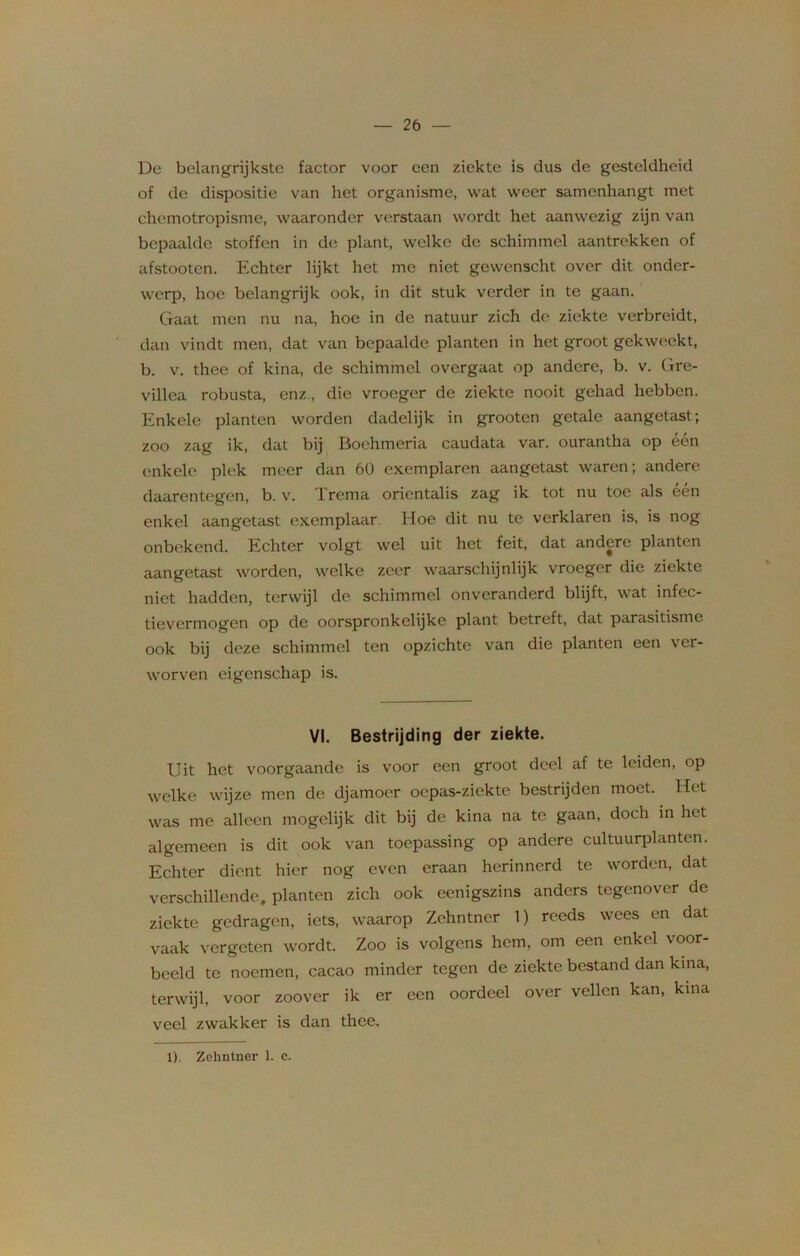 De belangrijkste factor voor een ziekte is dus de gesteldheid of de dispositie van het organisme, wat weer samenhangt met ehemotropisme, waaronder verstaan wordt het aanwezig zijn van bepaalde stoffen in de plant, welke de schimmel aantrekken of afstooten. Echter lijkt het me niet gewenscht over dit onder- werp, hoe belangrijk ook, in dit stuk verder in te gaan. Gaat men nu na, hoe in de natuur zich de ziekte verbreidt, dan vindt men, dat van bepaalde planten in het groot gekweekt, b. v. thee of kina, de schimmel overgaat op andere, b. v. Gre- villea robusta, enz., die vroeger de ziekte nooit gehad hebben. Enkele planten worden dadelijk in grooten getale aangetast; zoo zag ik, dat bij Boehmeria caudata var. ourantha op één enkele plek meer dan 60 exemplaren aangetast waren; andere daarentegen, b. v. Trema orientalis zag ik tot nu toe als één enkel aangetast exemplaar. Hoe dit nu te verklaren is, is nog onbekend. Echter volgt wel uit het feit, dat andere planten aangetast worden, welke zeer waarschijnlijk vroeger die ziekte niet hadden, terwijl de schimmel onveranderd blijft, wat infec- tievermogen op de oorspronkelijke plant betreft, dat parasitisme ook bij deze schimmel ten opzichte van die planten een ver- worven eigenschap is. VI. Bestrijding der ziekte. Uit het voorgaande is voor een groot deel af te leiden, op welke wijze men de djamoer oepas-ziekte bestrijden moet. Het was me alleen mogelijk dit bij de kina na te gaan, doch in het algemeen is dit ook van toepassing op andere cultuurplanten. Echter dient hier nog even eraan herinnerd te worden, dat verschillende, planten zich ook eenigszins anders tegenover de ziekte gedragen, iets, waarop Zehntner 1) reeds wees en dat vaak vergeten wordt. Zoo is volgens hem, om een enkel voor- beeld te noemen, cacao minder tegen de ziekte bestand dan kina, terwijl, voor zoover ik er een oordeel over vellen kan, kina veel zwakker is dan thee. 1). Zehntner 1. e.