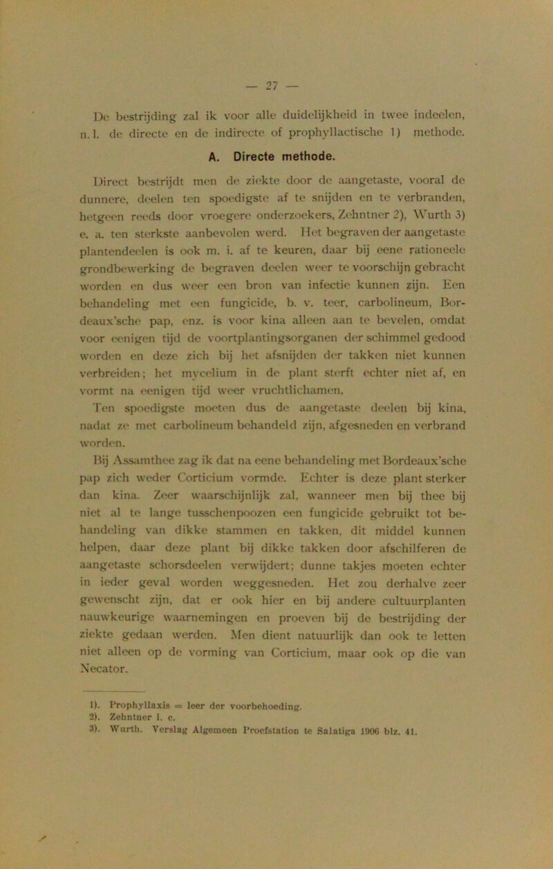 De bestrijding zal ik voor alle duidelijkheid in twee indeclcn, n.1. de directe en de indirecte of prophyllactische 1) methode. A. Directe methode. Direct bestrijdt men de ziekte door de aangetaste, vooral de dunnere, deelen ten spoedigste af te snijden en te verbranden, hetgeen reeds door vroegere onderzoekers, Zehntner 2), Wurth 3) e. a. ten sterkste aanbevolen werd. Het begraven der aangetaste plantendeelen is ook m. i. af te keuren, daar bij eene rationeele grondbewerking de begraven deelen weer te voorschijn gebracht worden en dus weer een bron van infectie kunnen zijn. Een behandeling met een fungicide, b. v. teer, carbolineum, Bor- deaux’sche pap, enz. is voor kina alleen aan te bevelen, omdat voor eenigen tijd de voortplantingsorganen der schimmel gedood worden en deze zich bij het afsnijden der takken niet kunnen verbreiden; het mycelium in de plant sterft echter niet af, en vormt na eenigen tijd weer vruchtlichamen. Ten spoedigste moeten dus de aangetaste deelen bij kina, nadat ze met carbolineum behandeld zijn, afgesneden en verbrand worden. Bij Assamthee zag ik dat na eene behandeling met Bordeaux’sche pap zich weder Cortieium vormde. Echter is deze plant sterker dan kina. Zeer waarschijnlijk zal. wanneer men bij thee bij niet al te lange tusschenpoozen een fungicide gebruikt tot be- handeling van dikke stammen en takken, dit middel kunnen helpen, daar deze plant bij dikke takken door afschilferen de aangetaste schorsdeelen verwijdert; dunne takjes moeten echter in ieder geval worden weggesneden. Het zou derhalve zeer gewenscht zijn, dat er ook hier en bij andere cultuurplanten nauwkeurige waarnemingen en proeven bij de bestrijding der ziekte gedaan werden. Men dient natuurlijk dan ook te letten niet alleen op de vorming van Cortieium, maar ook op die van Xecator. 1) . Prophyllaxis = leer der voorbehoeding. 2) . Zehntner 1. e. 3) . Wurth. Verslag Algemeen Proefstation te Salatiga 190C blz. 41.