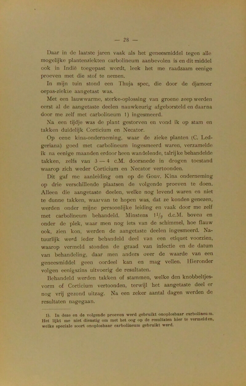 Daar in de laatste jaren vaak als het geneesmiddel tegen alle mogelijke plantenziekten carbolineum aanbevolen is en dit middel ook in Indië toegepast wordt, leek het me raadzaam eenige proeven met die stof te nemen. In mijn tuin stond een Thuja spec, die door de djamoer oepas-ziekle aangetast was. Met een lauwwarme, sterke-oplossing van groene zeep werden eerst al de aangetaste deelen nauwkeurig afgeborsteld en daarna door me zelf met carbolineum 1) ingesmeerd. Na een tijdje was de plant gestorven en vond ik op stam en takken duidelijk Corticium en Necator. Op eenc kina-onderneming, waar de zieke planten (C. Led- geriana) goed met carbolineum ingesmeerd waren, verzamelde ik na eenige maanden erdoor heen wandelende, talrijke behandelde takken, zelfs van 3 — 4 c.M. doorsnede in drogen toestand waarop zich weder Corticium en Necator vertoonden. Dit gaf me aanleiding om op de Gouv. Kina onderneming op drie verschillende plaatsen de volgende proeven te doen. Alleen die aangetaste deelen, welke nog levend waren en niet te dunne takken, waarvan te hopen was, dat ze konden genezen, werden onder mijne persoonlijke leiding en vaak door me zelf met carbolineum behandeld. Minstens 1 !/2 d.c.M. boven en onder de plek, waar men nog iets van de schimmel, hoe flauw ook, zien kon, werden de aangetaste deelen ingesmeerd. Na- tuurlijk werd ieder behandeld deel van een etiquet voorzien, waarop vermeld stonden de graad van infectie en de datum van behandeling, daar men anders over de waarde van een geneesmiddel geen oordeel kan en mag vellen. Hieronder volgen eeniyszins uitvoerig de resultaten. Behandeld werden takken of stammen, welke den knobbeltjes- vorm of Corticium vertoonden, terwijl het aangetaste deel er nog vrij gezond uitzag. Na een zeker aantal dagen werden de resultaten nagegaan. 1). In deze en de volgende proeven werd gebruikt onoplosbaar carbolineum. Het lijkt me niet dienstig om met het oog op de resultaten hier te vermelden, welke speciale soort onoplosbaar carbolineum gebruikt werd.