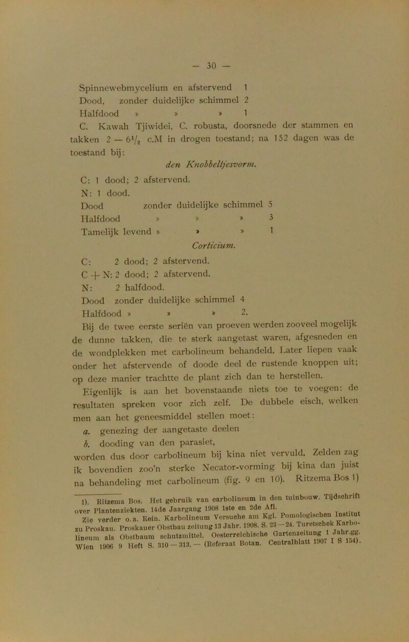 Spinnewebmycelium en afstervend 1 Dood, zonder duidelijke schimmel 2 Halfdood » » » 1 C. Kawah Tjiwidei, C. robusta, doorsnede der stammen en takken 2 — ól/2 c.M in drogen toestand; na 152 dagen was de toestand bij: den Knobbeltjesvorm. C: 1 dood; 2 afstervend. N: 1 dood. Dood zonder duidelijke schimmel 5 Halfdood » » >3 Tamelijk levend » » » 1 Corticium. C: 2 dood; 2 afstervend. C -f- N: 2 dood; 2 afstervend. N: 2 halfdood. Dood zonder duidelijke schimmel 4 Halfdood » » » 2. Bij de twee eerste seriën van proeven werden zooveel mogelijk de dunne takken, die te sterk aangetast waren, afgesneden en de wondplekken met carbolineum behandeld. Later liepen vaak onder het afstervende of doode deel de rustende knoppen uit, op deze manier trachtte de plant zich dan te herstellen. Eigenlijk is aan het bovenstaande niets toe te voegen: de resultaten spreken voor zich zelf. De dubbele eisch, welken men aan het geneesmiddel stellen moet: a. genezing der aangetaste deelen b. dooding van den parasiet, worden dus door carbolineum bij kina niet vervuld. Zelden zag ik bovendien zoo’n sterke Necator-vorming bij kina dan juist na behandeling met carbolineum (fig. 9 en 10). RitzemaBosI) 1). Ritzema Bos. Het gebruik van carbolineum in den tuinbouw. Tijdschrift over Plantenziekten. 14de Jaargang 1908 1ste en 2de Afl. Zie verder o.a. Rein. Karbolineum Versuche am Kgl. Pomologischen Institu zu Proskau. Proskauer Obstbau zeitung 13 Jahr. 1908. S. 23-24. Turetschek Karbo- lineum als Obstbaum sehutzmittel. Oestcrreichische Gartenzeitungf 1 Jah^ï- Wien 1900 9 Heft S. 310 — 313.— (Referaat Botan. Centralblatt 1907 IS