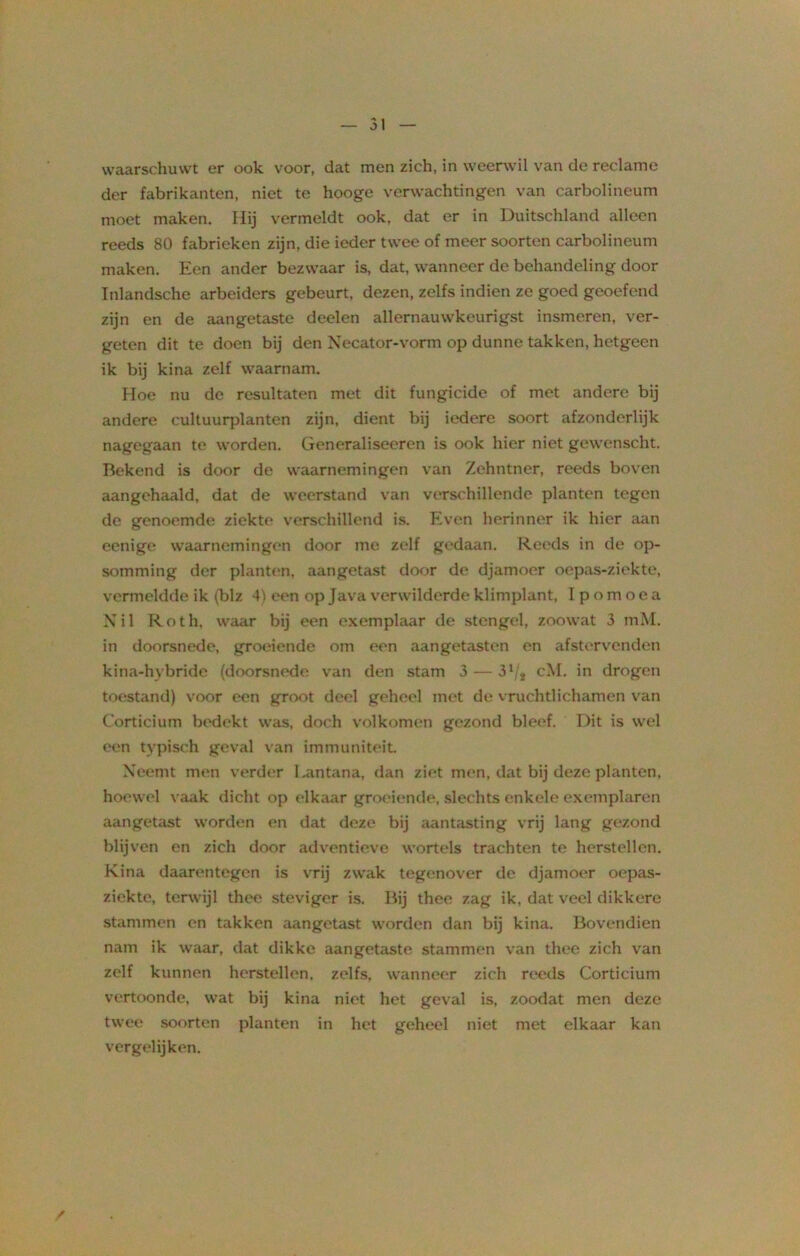 waarschuwt er ook voor, dat men zich, in weerwil van de reclame der fabrikanten, niet te hooge verwachtingen van carbolineum moet maken. Hij vermeldt ook. dat er in Duitschland alleen reeds 80 fabrieken zijn, die ieder twee of meer soorten carbolineum maken. Een ander bezwaar is, dat, wanneer de behandeling door Inlandsche arbeiders gebeurt, dezen, zelfs indien ze goed geoefend zijn en de aangetaste deden allernauwkeurigst insmeren, ver- geten dit te doen bij den Necator-vorm op dunne takken, hetgeen ik bij kina zelf waarnam. Hoe nu de resultaten met dit fungicide of met andere bij andere cultuurplanten zijn, dient bij iedere soort afzonderlijk nagegaan te worden. Generaliseeren is ook hier niet gewenscht. Bekend is door de waarnemingen van Zehntner, reeds boven aangehaald, dat de weerstand van verschillende planten tegen de genoemde ziekte verschillend is. Even herinner ik hier aan eenige waarnemingen door me zelf gedaan. Reeds in de op- somming der planten, aangetast door de djamoer oepas-ziekte, vermeldde ik (blz 4) een op Java verwilderde klimplant, I p o m o e a Xil Roth, waar bij een exemplaar de stengel, zoowat 3 mM. in doorsnede, groeiende om een aangetasten en afstervenden kina-hybride (doorsnede van den stam 3 — 31 ;s cM. in drogen toestand) voor een groot deel geheel met de vruchtlichamen van Corticium bedekt was, doch volkomen gezond bleef. Dit is wel een typisch geval van immuniteit Neemt men verder l.antana, dan ziet men, dat bij deze planten, hoewel vaak dicht op elkaar groeiende, slechts enkele exemplaren aangetast worden en dat deze bij aantasting vrij lang gezond blijven en zich door adventieve wortels trachten te herstellen. Kina daarentegen is vrij zwak tegenover de djamoer oepas- ziekte, terwijl thee steviger is. Bij thee zag ik, dat veel dikkere stammen en takken aangetast worden dan bij kina. Bovendien nam ik waar, dat dikke aangetaste stammen van thee zich van zelf kunnen herstellen, zelfs, wanneer zich reeds Corticium vertoonde, wat bij kina niet het geval is, zoodat men deze twee soorten planten in het geheel niet met elkaar kan vergelijken. /