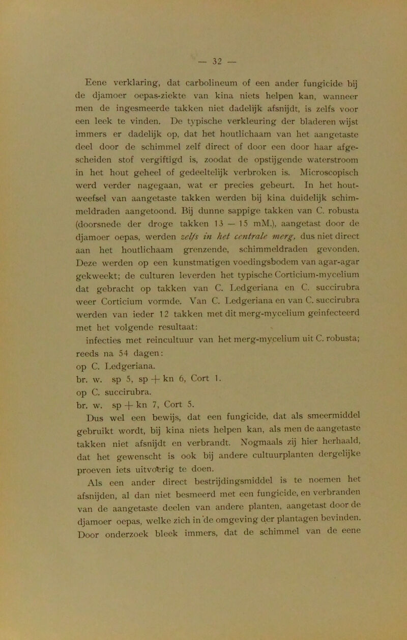Eene verklaring, dat carbolineum of een ander fungicide bij de djamoer oepas-ziekte van kina niets helpen kan, wanneer men de ingesmeerde takken niet dadelijk afsnijdt, is zelfs voor een leek te vinden. De typische verkleuring der bladeren wijst immers er dadelijk op, dat het houtlichaam van het aangetaste deel door de schimmel zelf direct of door een door haar afge- scheiden stof vergiftigd is, zoodat de opstijgende waterstroom in het hout geheel of gedeeltelijk verbroken is. Microscopisch werd verder nagegaan, wat er precies gebeurt. In het hout- weefsel van aangetaste takken werden bij kina duidelijk schim- meldraden aangetoond. Bij dunne sappige takken van C. robusta (doorsnede der droge takken 13 — 15 mM.), aangetast door de djamoer oepas, werden zel/s in het centrale merg, dus niet direct aan het houtlichaam grenzende, schimmeldraden gevonden. Deze werden op een kunstmatigen voedingsbodem van agar-agar gekweekt; de culturen leverden het typische Corticium-mycelium dat gebracht op takken van C. Lcdgeriana en C. succirubra weer Corticium vormde. Van C. Lcdgeriana en van C. succirubra werden van ieder 12 takken met dit merg-mycelium geïnfecteerd met het volgende resultaat: infecties met reincultuur van het merg-mycelium uit C. robusta; reeds na 54 dagen: op C. Ledgeriana. br. w. sp 5, sp-j-kn 6, Cort 1. op C. succirubra. br. w. sp -j- kn 7, Cort 5. Dus wel een bewijs, dat een fungicide, dat als smeermiddel gebruikt wordt, bij kina niets helpen kan, als men de aangetaste takken niet afsnijdt en verbrandt. Nogmaals zij hier herhaald, dat het gewenscht is ook bij andere cultuurplanten dergelijke proeven iets uitvohrig te doen. Als een ander direct bestrijdingsmiddel is te noemen het afsnijden, al dan niet besmeerd met een fungicide, en verbranden van de aangetaste deden van andere planten, aangetast door dc djamoer oepas, welke zich in de omgeving der plantagen bev inden. Door onderzoek bleek immers, dat de schimmel van de eene