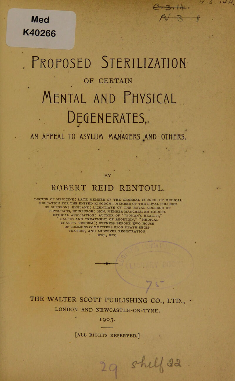 Med K40266 H -6 ■ ^t-3.4V> N S’ -f . Proposed Sterilization OF CERTAIN « ' Mental and Physical Degenerates.. • » % M AN APPEAL TO ASYLUM MANAGERS AND OTHERS. BY ROBERT REID RENTOUL. DOCTOR OF medicine; late member of the general council of medical EDUCATION FOR THE UNITED KINGDOM ; MEMBER OF THE ROYAL COLLEGE OF SURGEONS, ENGLAND; LICENTIATE OF THE ROYAL COLLEGE OF PHYSICIANS, EDINBURGH ; HON. MEMBER MANCHESTER MEDICO- ETHICAL association; author of “woman’s health,” “causes and treatment of abortion, “medical charity reform”; witness before hwo house of COMMONS COMMITTEES UPON DEATH REGIS- TRATION, AND MIDWIVES REGISTRATION, ETC., ETC. THE WALTER SCOTT PUBLISHING CO., LTD., * LONDON AND NEWCASTLE-ON-TYNE. I9°3' [all rights reserved.] ^ <3 A -