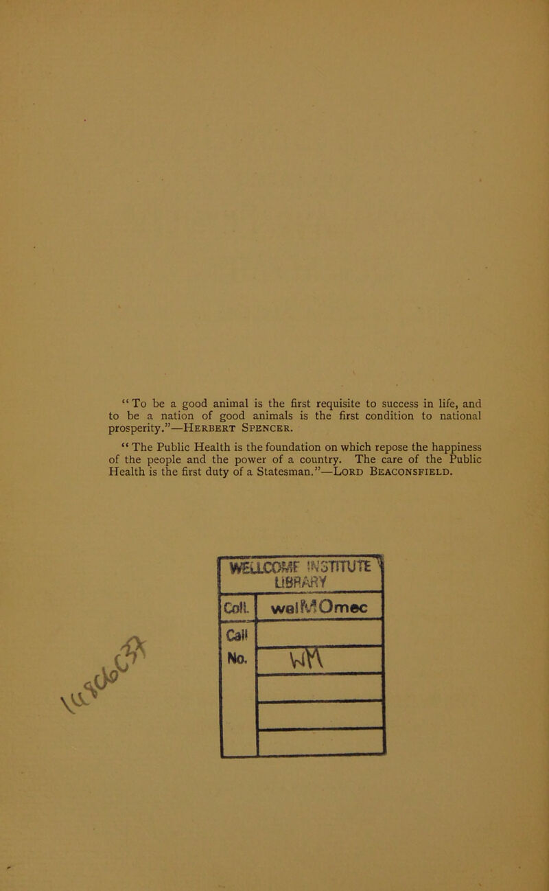 “To be a good animal is the first requisite to success in life, and to be a nation of good animals is the first condition to national prosperity.”—Herbert Spencer. “ The Public Health is the foundation on which repose the happiness of the people and the power of a country. The care of the Public Health is the first duty of a Statesman.”—Lord Beaconsfield. WSUCOMf INSTITUTE ' library Cnll. wolMOmec Call No. wn
