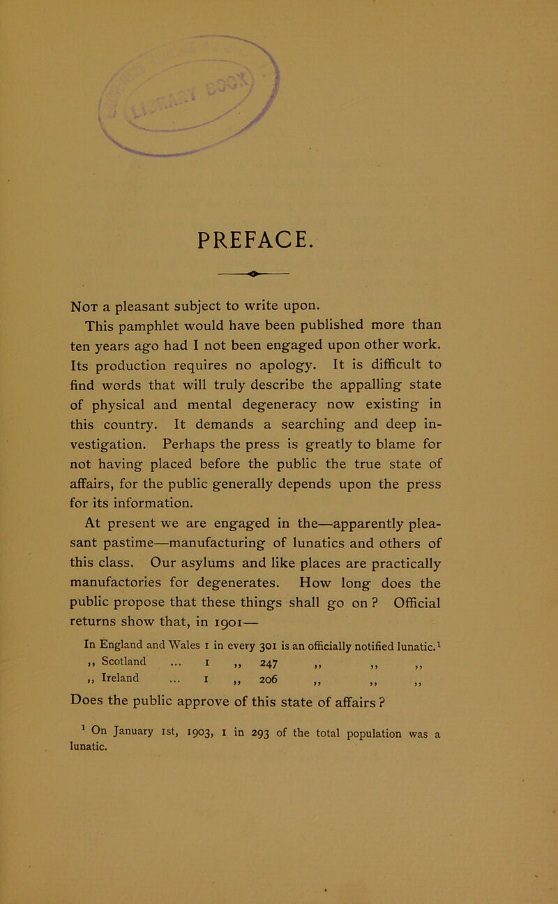 PREFACE. o- Not a pleasant subject to write upon. This pamphlet would have been published more than ten years ago had I not been engaged upon other work. Its production requires no apology. It is difficult to find words that will truly describe the appalling state of physical and mental degeneracy now existing in this country. It demands a searching and deep in- vestigation. Perhaps the press is greatly to blame for not having placed before the public the true state of affairs, for the public generally depends upon the press for its information. At present we are engaged in the—apparently plea- sant pastime—manufacturing of lunatics and others of this class. Our asylums and like places are practically manufactories for degenerates. How long does the public propose that these things shall go on ? Official returns show that, in 1901 — In England and Wales 1 in every 301 is an officially notified lunatic.1 „ Scotland ... 1 „ 247 „ Ireland ... 1 „ 206 Does the public approve of this state of affairs ? 1 On January 1st, 1903, 1 in 293 of the total population was a lunatic.