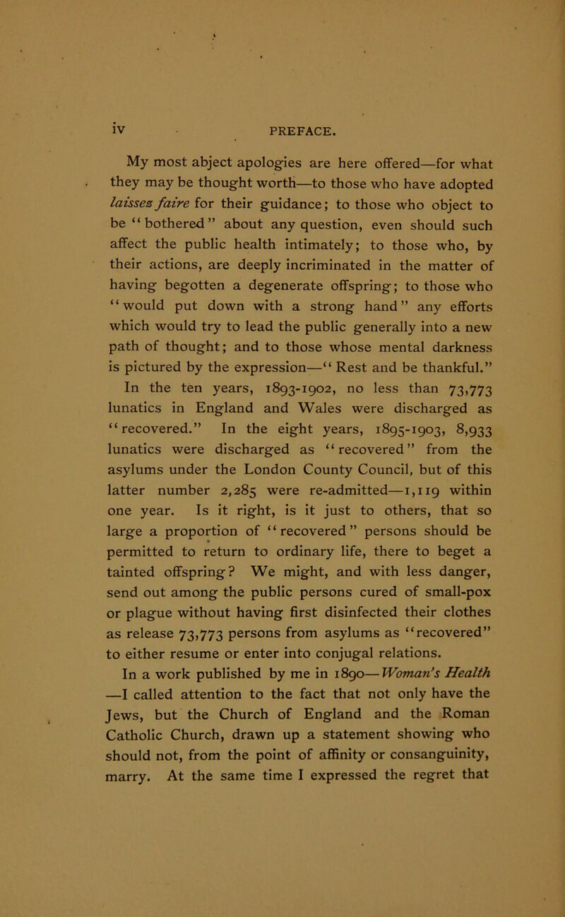 My most abject apologies are here offered—for what they may be thought worth—to those who have adopted laissesfaire for their guidance; to those who object to be “bothered” about any question, even should such affect the public health intimately; to those who, by their actions, are deeply incriminated in the matter of having begotten a degenerate offspring; to those who “would put down with a strong hand” any efforts which would try to lead the public generally into a new path of thought; and to those whose mental darkness is pictured by the expression—“ Rest and be thankful.” In the ten years, 1893-1902, no less than 73,773 lunatics in England and Wales were discharged as “recovered.” In the eight years, 1895-1903, 8,933 lunatics were discharged as “recovered” from the asylums under the London County Council, but of this latter number 2,285 were re-admitted—1,119 within one year. Is it right, is it just to others, that so large a proportion of “recovered” persons should be permitted to return to ordinary life, there to beget a tainted offspring? We might, and with less danger, send out among the public persons cured of small-pox or plague without having first disinfected their clothes as release 73,773 persons from asylums as “recovered” to either resume or enter into conjugal relations. In a work published by me in 1890—Woman’s Health —I called attention to the fact that not only have the Jews, but the Church of England and the Roman Catholic Church, drawn up a statement showing who should not, from the point of affinity or consanguinity, marry. At the same time I expressed the regret that