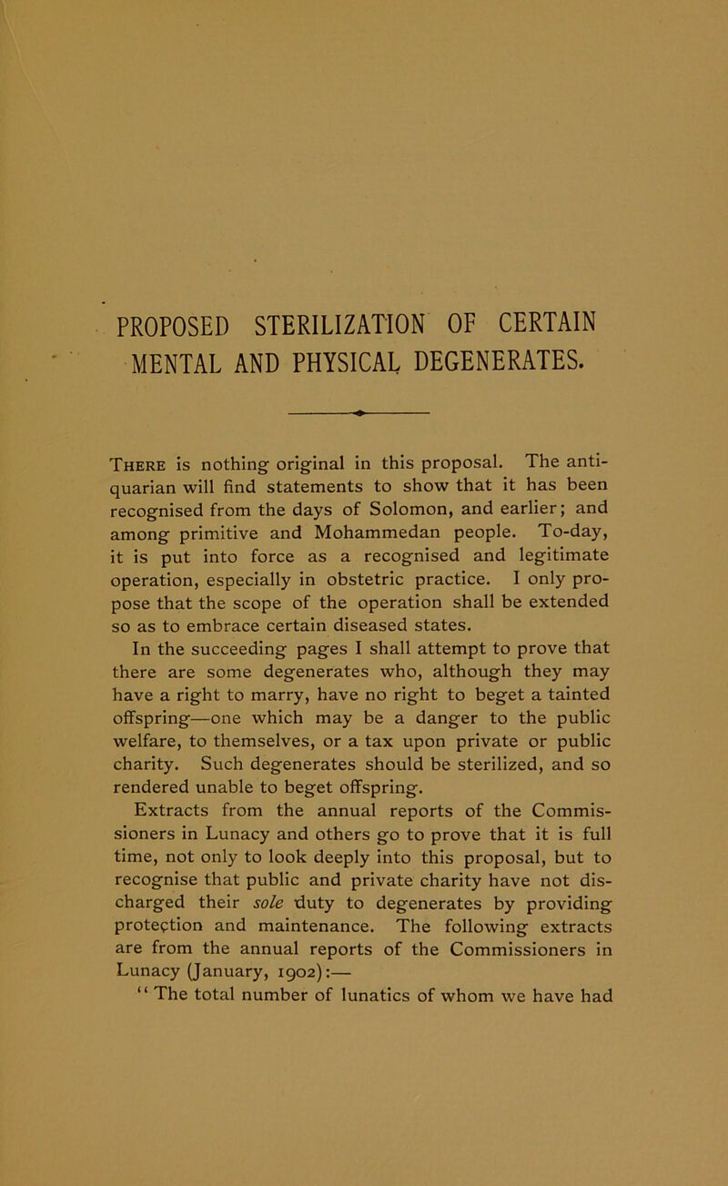 PROPOSED STERILIZATION OF CERTAIN MENTAL AND PHYSICAL DEGENERATES. There is nothing original in this proposal. The anti- quarian will find statements to show that it has been recognised from the days of Solomon, and earlier; and among primitive and Mohammedan people. To-day, it is put into force as a recognised and legitimate operation, especially in obstetric practice. I only pro- pose that the scope of the operation shall be extended so as to embrace certain diseased states. In the succeeding pages I shall attempt to prove that there are some degenerates who, although they may have a right to marry, have no right to beget a tainted offspring—one which may be a danger to the public welfare, to themselves, or a tax upon private or public charity. Such degenerates should be sterilized, and so rendered unable to beget offspring. Extracts from the annual reports of the Commis- sioners in Lunacy and others go to prove that it is full time, not only to look deeply into this proposal, but to recognise that public and private charity have not dis- charged their sole duty to degenerates by providing protection and maintenance. The following extracts are from the annual reports of the Commissioners in Lunacy (January, 1902):— “ The total number of lunatics of whom we have had