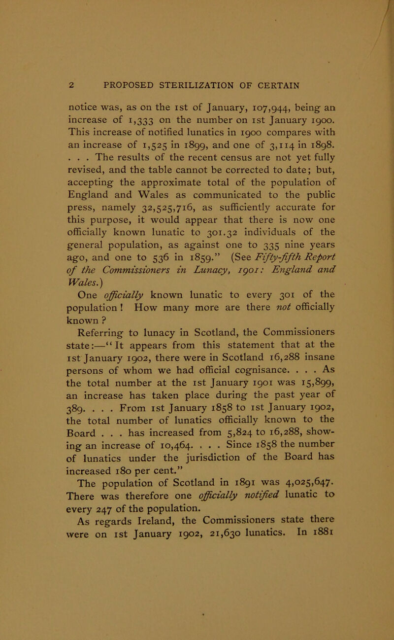 notice was, as on the ist of January, 107,944, being an increase of 1,333 on the number on ist January 1900. This increase of notified lunatics in 1900 compares with an increase of 1,525 in 1899, and one of 3,114 in 1898. . . . The results of the recent census are not yet fully revised, and the table cannot be corrected to date; but, accepting the approximate total of the population of England and Wales as communicated to the public press, namely 32,525,716, as sufficiently accurate for this purpose, it would appear that there is now one officially known lunatic to 301.32 individuals of the general population, as against one to 335 nine years ago, and one to 536 in 1859.” (See Fifty-fifth Report of the Commissioners in Lunacy, igoi: England and Wales.) One officially known lunatic to every 301 of the population ! How many more are there not officially known ? Referring to lunacy in Scotland, the Commissioners state:—“It appears from this statement that at the ist January 1902, there were in Scotland 16,288 insane persons of whom we had official cognisance. . . . As the total number at the ist January 1901 was 15,899, an increase has taken place during the past year of 389. . . . From ist January 1858 to ist January 1902, the total number of lunatics officially known to the Board . . . has increased from 5,824 to 16,288, show- ing an increase of 10,464. . . . Since 1858 the number of lunatics under the jurisdiction of the Board has increased 180 per cent.” The population of Scotland in 1891 was 4,025,647. There was therefore one officially notified lunatic to every 247 of the population. As regards Ireland, the Commissioners state there were on ist January 1902, 21,630 lunatics. In 1881