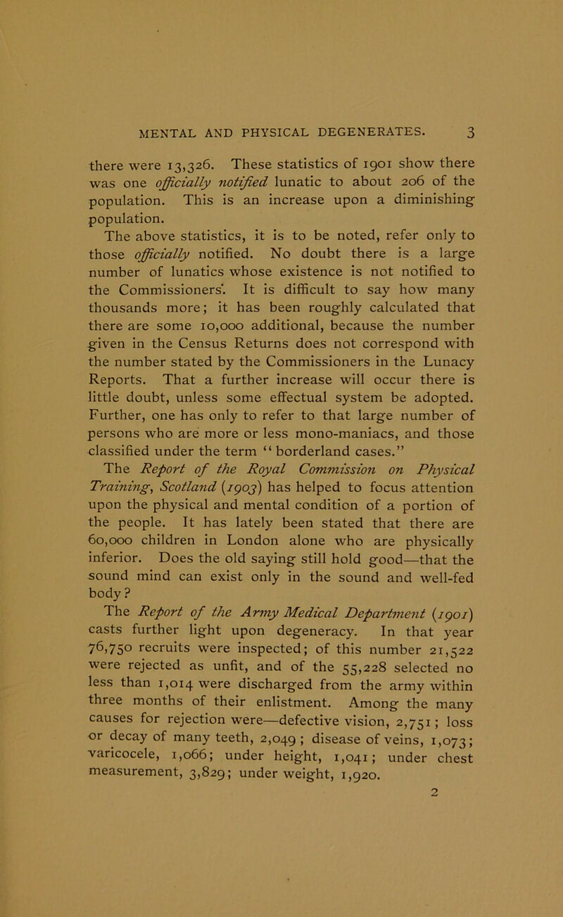 there were 13,326. These statistics of 1901 show there was one officially notified lunatic to about 206 of the population. This is an increase upon a diminishing population. The above statistics, it is to be noted, refer only to those officially notified. No doubt there is a large number of lunatics whose existence is not notified to the Commissioners’. It is difficult to say how many thousands more; it has been roughly calculated that there are some 10,000 additional, because the number given in the Census Returns does not correspond with the number stated by the Commissioners in the Lunacy Reports. That a further increase will occur there is little doubt, unless some effectual system be adopted. Further, one has only to refer to that large number of persons who are more or less mono-maniacs, and those classified under the term “ borderland cases.” The Report of the Royal Commission on Physical Training, Scotland (7907) has helped to focus attention upon the physical and mental condition of a portion of the people. It has lately been stated that there are 60,000 children in London alone who are physically inferior. Does the old saying still hold good—that the sound mind can exist only in the sound and well-fed body ? The Report of the Army Medical Department (1901) casts further light upon degeneracy. In that year 76>75° recruits were inspected; of this number 21,522 were rejected as unfit, and of the 55,228 selected no less than 1,014 were discharged from the army within three months of their enlistment. Among the many causes for rejection were—defective vision, 2,751; loss or decay of many teeth, 2,049 » disease of veins, 1,073; varicocele, 1,066; under height, 1,041; under chest measurement, 3,829; underweight, 1,920.