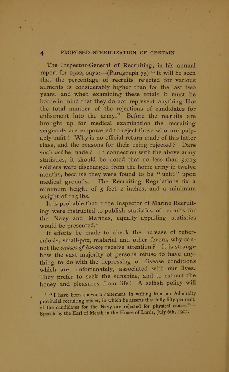 The Inspector-General of Recruiting, in his annual report for 1902, says:—(Paragraph 75) “ It will be seen that the percentage of recruits rejected for various ailments is considerably higher than for the last two years, and when examining these totals it must be borne in mind that they do not represent anything like the total number of the rejections of candidates for enlistment into the army.” Before the recruits are brought up for medical examination the recruiting sergeants are empowered to reject those who are palp- ably unfit! Why is no official return made of this latter class, and the reasons for their being rejected ? Dare such not be made ? In connection with the above army statistics, it should be noted that no less than 5,013 soldiers were discharged from the home army in twelve months, because they were found to be “unfit” upon medical grounds. The Recruiting Regulations fix a minimum height of 5 feet 2 inches, and a minimum weight of 115 lbs. It is probable that if the Inspector of Marine Recruit- ing were instructed to publish statistics of recruits for the Navy and Marines, equally appalling statistics would be presented.1 If efforts be made to check the increase of tuber- culosis, small-pox, malarial and other fevers, why can- not the causes of lunacy receive attention ? It is strange how the vast majority of persons refuse to have any- thing to do with the depressing or disease conditions which are, unfortunately, associated with our lives. They prefer to seek the sunshine, and to extract the honey and pleasures from life ! A selfish policy will 1 “ I have been shown a statement in writing from an Admiralty provincial recruiting officer, in which he asserts that fully fifty per cent, of the candidates for the Navy are rejected for physical causes.”— Speech by the Earl of Meath in the House of Lords, July 6th, 1903.