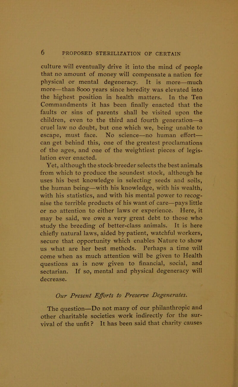 culture will eventually drive it into the mind of people that no amount of money will compensate a nation for physical or mental degeneracy. It is more—much more—than 8000 years since heredity was elevated into the highest position in health matters. In the Ten Commandments it has been finally enacted that the faults or sins of parents shall be visited upon the children, even to the third and fourth generation—a cruel law no doubt, but one which we, being unable to escape, must face. No science—no human effort— can get behind this, one of the greatest proclamations of the ages, and one of the weightiest pieces of legis- lation ever enacted. Yet, although the stock-breeder selects the best animals from which to produce the soundest stock, although he uses his best knowledge in selecting seeds and soils, the human being—with his knowledge, with his wealth, with his statistics, and with his mental power to recog- nise the terrible products of his want of care—pays little or no attention to either laws or experience. Here, it may be said, we owe a very great debt to those who study the breeding of better-class animals. It is here chiefly natural laws, aided by patient, watchful workers, secure that opportunity which enables Nature to show us what are her best methods. Perhaps a time will come when as much attention will be given to Health questions as is now given to financial, social, and sectarian. If so, mental and physical degeneracy will decrease. Our Present Efforts to Preserve Degenerates. The question—Do not many of our philanthropic and other charitable societies work indirectly for the sur- vival of the unfit? It has been said that charity causes