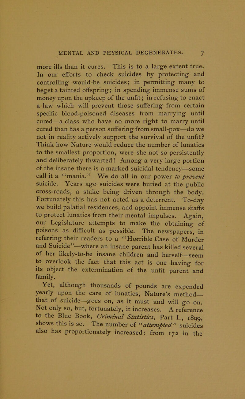 more ills than it cures. This is to a large extent true. In our efforts to check suicides by protecting and controlling would-be suicides; in permitting many to beget a tainted offspring; in spending immense sums of money upon the upkeep of the unfit; in refusing to enact a law which will prevent those suffering from certain specific blood-poisoned diseases from marrying until cured—a class who have no more right to marry until cured than has a person suffering from small-pox—do we not in reality actively support the survival of the unfit? Think how Nature would reduce the number of lunatics to the smallest proportion, were she not so persistently and deliberately thwarted! Among a very large portion of the insane there is a marked suicidal tendency—some call it a “mania.” We do all in our power to prevent suicide. Years ago suicides were buried at the public cross-roads, a stake being driven through the body. Fortunately this has not acted as a deterrent. To-day we build palatial residences, and appoint immense staffs to protect lunatics from their mental impulses. Again, our Legislature attempts to make the obtaining of poisons as difficult as possible. The newspapers, in referring their readers to a “Horrible Case of Murder and Suicide”—where an insane parent has killed several of her likely-to-be insane children and herself—seem to overlook the fact that this act is one having for its object the extermination of the unfit parent and family. Yet, although thousands of pounds are expended yearly upon the care of lunatics, Nature’s method— that of suicide—goes on, as it must and will go on. Not only so, but, fortunately, it increases. A reference to the Blue Book, Criminal Statistics, Part I., 1899, shows this is so. The number of “attempted” suicides also has proportionately increased: from 172 in the