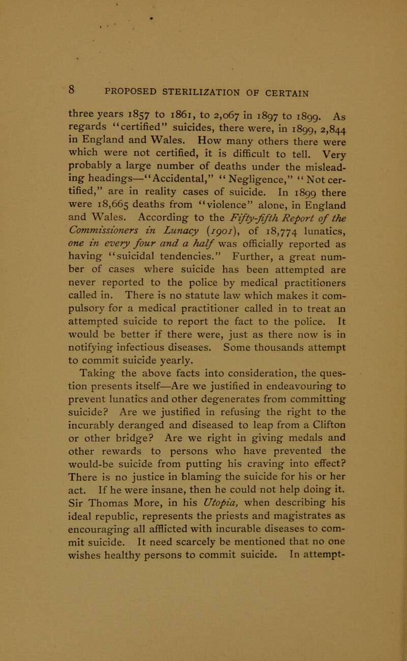 three years 1857 to 1861, to 2,067 in 1897 to 1899. As regards “certified” suicides, there were, in 1899, 2,844 in England and Wales. How many others there were which were not certified, it is difficult to tell. Very probably a large number of deaths under the mislead- ing headings—“Accidental,” “ Negligence,” “Not cer- tified,” are in reality cases of suicide. In 1899 there were 18,665 deaths from “violence” alone, in England and Wales. According to the Fifty-fifth Report of the Commissio?iers in Lunacy {1901), of 18,774 lunatics, one m every four and a half was officially reported as having “suicidal tendencies.” Further, a great num- ber of cases where suicide has been attempted are never reported to the police by medical practitioners called in. There is no statute law which makes it com- pulsory for a medical practitioner called in to treat an attempted suicide to report the fact to the police. It would be better if there were, just as there now is in notifying infectious diseases. Some thousands attempt to commit suicide yearly. Taking the above facts into consideration, the ques- tion presents itself—Are we justified in endeavouring to prevent lunatics and other degenerates from committing suicide? Are we justified in refusing the right to the incurably deranged and diseased to leap from a Clifton or other bridge? Are we right in giving medals and other rewards to persons who have prevented the would-be suicide from putting his craving into effect? There is no justice in blaming the suicide for his or her act. If he were insane, then he could not help doing it. Sir Thomas More, in his Utopia, when describing his ideal republic, represents the priests and magistrates as encouraging all afflicted with incurable diseases to com- mit suicide. It need scarcely be mentioned that no one wishes healthy persons to commit suicide. In attempt-