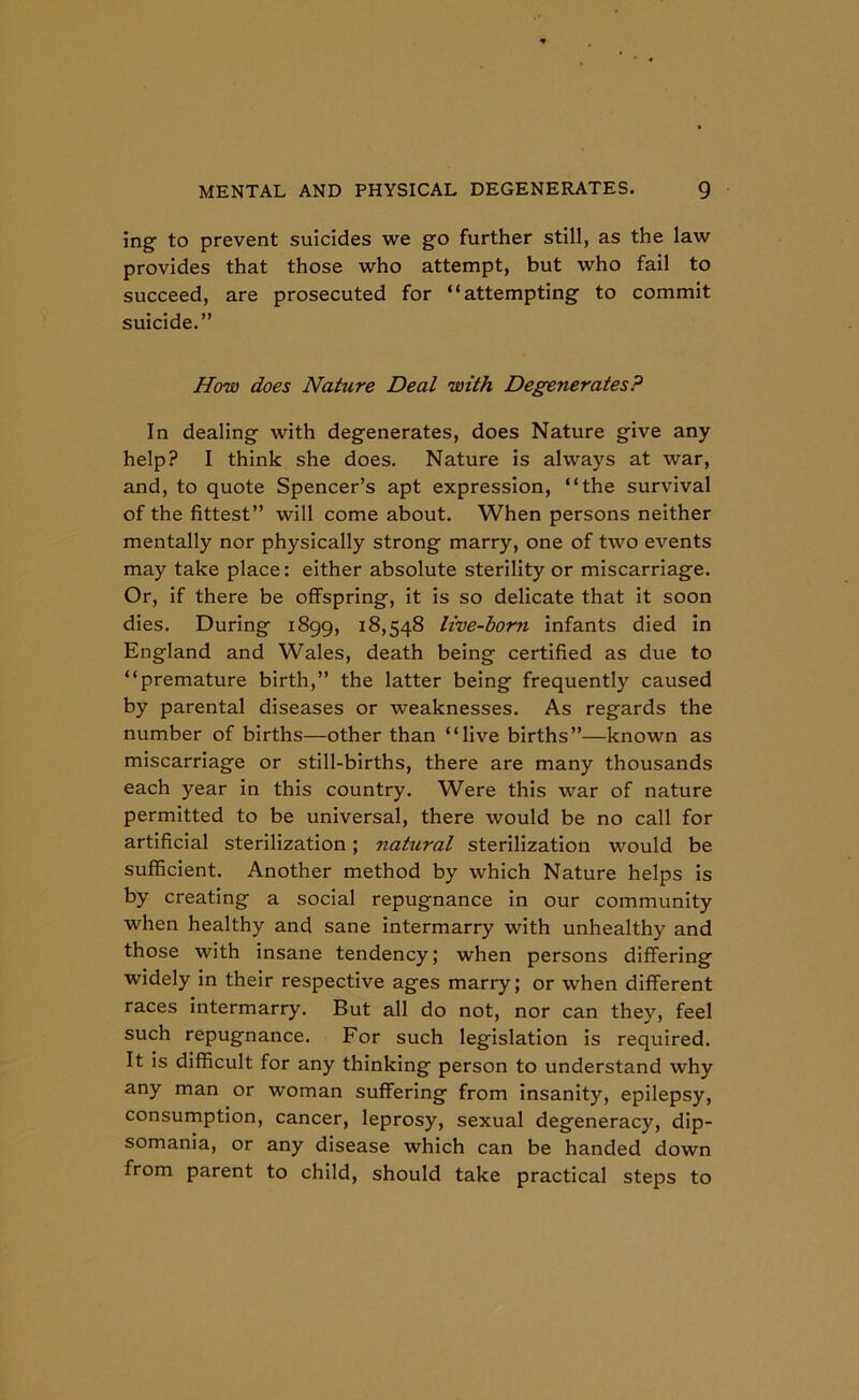 ing to prevent suicides we go further still, as the law provides that those who attempt, but who fail to succeed, are prosecuted for “attempting to commit suicide.” How does Nature Deal with Degenerates? In dealing with degenerates, does Nature give any help? I think she does. Nature is always at war, and, to quote Spencer’s apt expression, “the survival of the fittest” will come about. When persons neither mentally nor physically strong marry, one of two events may take place: either absolute sterility or miscarriage. Or, if there be offspring, it is so delicate that it soon dies. During 1899, 18,548 live-born infants died in England and Wales, death being certified as due to “premature birth,” the latter being frequently caused by parental diseases or weaknesses. As regards the number of births—other than “live births”—known as miscarriage or still-births, there are many thousands each year in this country. Were this war of nature permitted to be universal, there would be no call for artificial sterilization; natural sterilization would be sufficient. Another method by which Nature helps is by creating a social repugnance in our community when healthy and sane intermarry with unhealthy and those with insane tendency; when persons differing widely in their respective ages marry; or when different races intermarry. But all do not, nor can they, feel such repugnance. For such legislation is required. It is difficult for any thinking person to understand why any man or woman suffering from insanity, epilepsy, consumption, cancer, leprosy, sexual degeneracy, dip- somania, or any disease which can be handed down from parent to child, should take practical steps to