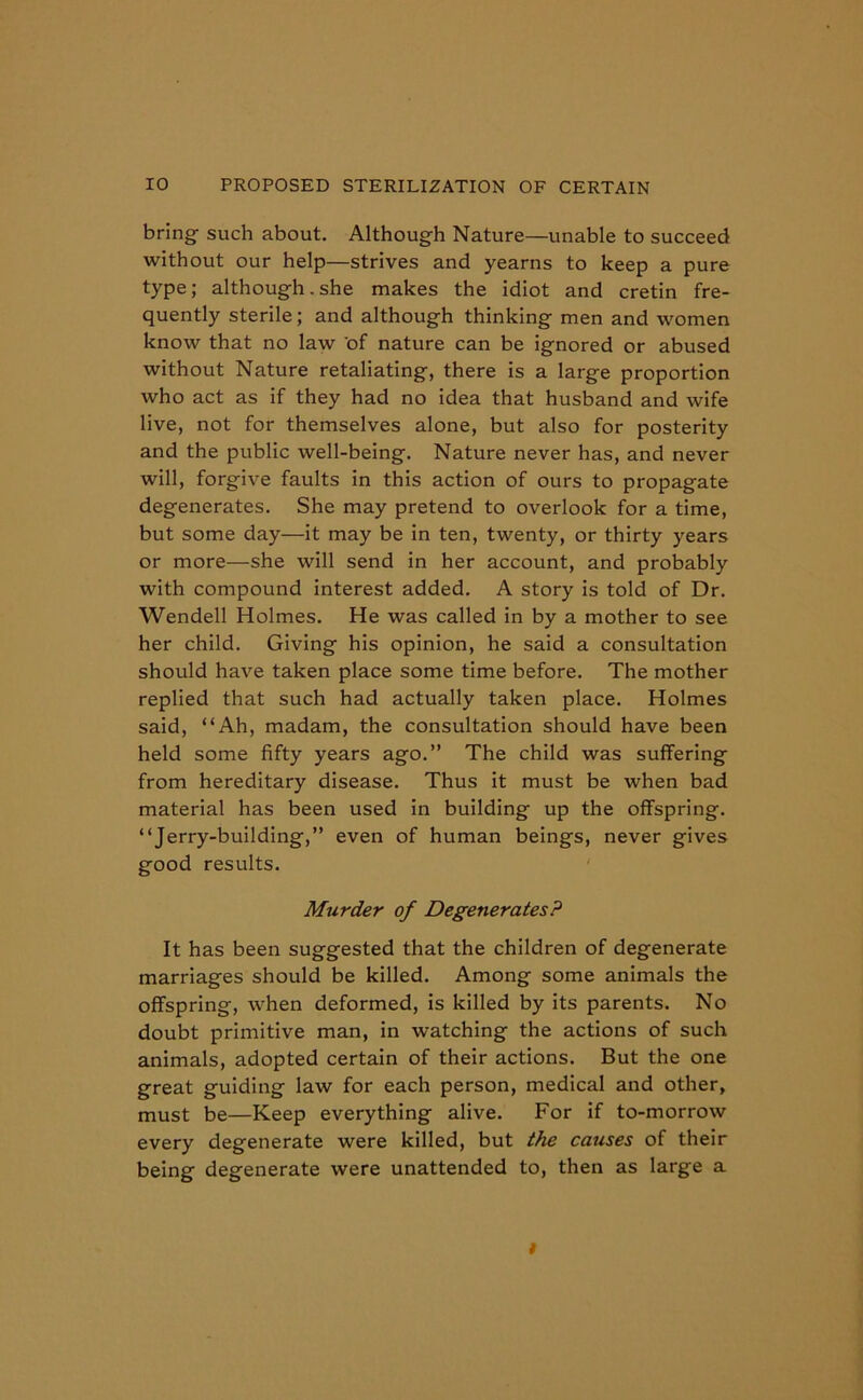 bring such about. Although Nature—unable to succeed without our help—strives and yearns to keep a pure type; although. she makes the idiot and cretin fre- quently sterile; and although thinking men and women know that no law of nature can be ignored or abused without Nature retaliating, there is a large proportion who act as if they had no idea that husband and wife live, not for themselves alone, but also for posterity and the public well-being. Nature never has, and never will, forgive faults in this action of ours to propagate degenerates. She may pretend to overlook for a time, but some day—it may be in ten, twenty, or thirty years or more—she will send in her account, and probably with compound interest added. A story is told of Dr. Wendell Holmes. He was called in by a mother to see her child. Giving his opinion, he said a consultation should have taken place some time before. The mother replied that such had actually taken place. Holmes said, “Ah, madam, the consultation should have been held some fifty years ago.” The child was suffering from hereditary disease. Thus it must be when bad material has been used in building up the offspring. “Jerry-building,” even of human beings, never gives good results. Murder of Degenerates? It has been suggested that the children of degenerate marriages should be killed. Among some animals the offspring, when deformed, is killed by its parents. No doubt primitive man, in watching the actions of such animals, adopted certain of their actions. But the one great guiding law for each person, medical and other, must be—Keep everything alive. For if to-morrow every degenerate were killed, but the causes of their being degenerate were unattended to, then as large a