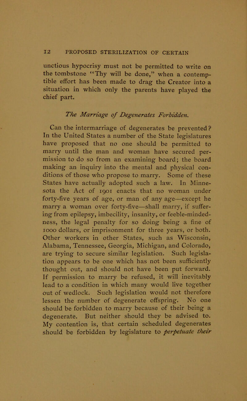 unctious hypocrisy must not be permitted to write on the tombstone “Thy will be done,” when a contemp- tible effort has been made to drag the Creator into a situation in which only the parents have played the chief part. The Marriage of Degenerates Forbidden. Can the intermarriage of degenerates be prevented ? In the United States a number of the State legislatures have proposed that no one should be permitted to marry until the man and woman have secured per- mission to do so from an examining board; the board making an inquiry into the mental and physical con- ditions of those who propose to marry. Some of these States have actually adopted such a law. In Minne- sota the Act of 1901 enacts that no woman under forty-five years of age, or man of any age—except he marry a woman over forty-five—shall marry, if suffer- ing from epilepsy, imbecility, insanity, or feeble-minded- ness, the legal penalty for so doing being a fine of 1000 dollars, or imprisonment for three years, or both. Other workers in other States, such as Wisconsin, Alabama, Tennessee, Georgia, Michigan, and Colorado, are trying to secure similar legislation. Such legisla- tion appears to be one which has not been sufficiently thought out, and should not have been put forward. If permission to marry be refused, it will inevitably lead to a condition in which many would live together out of wedlock. Such legislation would not therefore lessen the number of degenerate offspring. No one should be forbidden to marry because of their being a degenerate. But neither should they be advised to. My contention is, that certain scheduled degenerates should be forbidden by legislature to perpetuate t/ieir