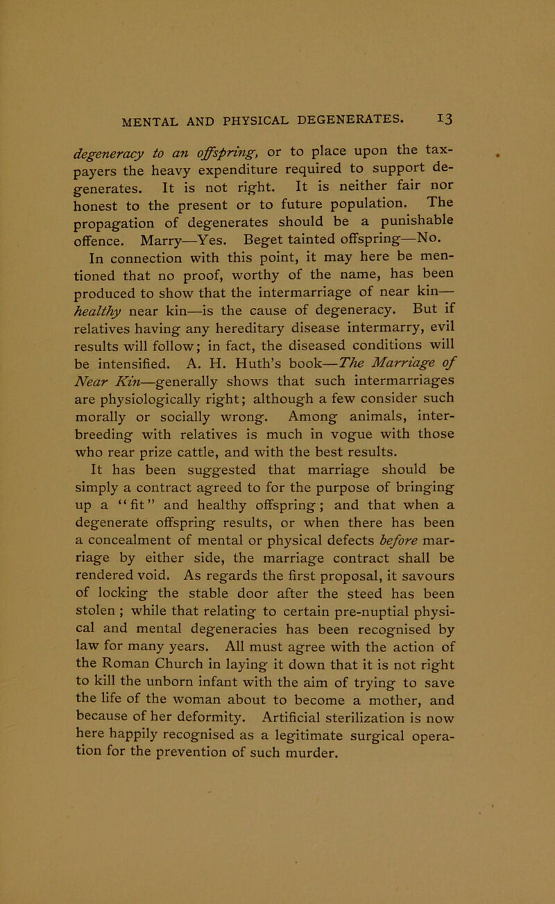 degeneracy to an offspring, or to place upon the tax- payers the heavy expenditure required to support de- generates. It is not right. It is neither fair nor honest to the present or to future population. The propagation of degenerates should be a punishable offence. Marry—Yes. Beget tainted offspring—No. In connection with this point, it may here be men- tioned that no proof, worthy of the name, has been produced to show that the intermarriage of near kin— healthy near kin—is the cause of degeneracy. But if relatives having any hereditary disease intermarry, evil results will follow; in fact, the diseased conditions will be intensified. A. H. Huth’s book—The Marriage of Near Kin—generally shows that such intermarriages are physiologically right; although a few consider such morally or socially wrong. Among animals, inter- breeding with relatives is much in vogue with those who rear prize cattle, and with the best results. It has been suggested that marriage should be simply a contract agreed to for the purpose of bringing up a “fit” and healthy offspring; and that when a degenerate offspring results, or when there has been a concealment of mental or physical defects before mar- riage by either side, the marriage contract shall be rendered void. As regards the first proposal, it savours of locking the stable door after the steed has been stolen ; while that relating to certain pre-nuptial physi- cal and mental degeneracies has been recognised by law for many years. All must agree with the action of the Roman Church in laying it down that it is not right to kill the unborn infant with the aim of trying to save the life of the woman about to become a mother, and because of her deformity. Artificial sterilization is now here happily recognised as a legitimate surgical opera- tion for the prevention of such murder.