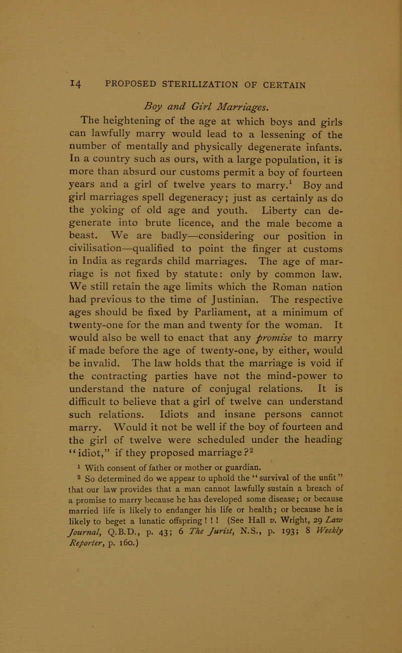 Boy and Girl Marriages. The heightening of the age at which boys and girls can lawfully marry would lead to a lessening of the number of mentally and physically degenerate infants. In a country such as ours, with a large population, it is more than absurd our customs permit a boy of fourteen years and a girl of twelve years to marry.1 Boy and girl marriages spell degeneracy; just as certainly as do the yoking of old age and youth. Liberty can de- generate into brute licence, and the male become a beast. We are badly—considering our position in civilisation—qualified to point the finger at customs in India as regards child marriages. The age of mar- riage is not fixed by statute: only by common law. We still retain the age limits which the Roman nation had previous to the time of Justinian. The respective ages should be fixed by Parliament, at a minimum of twenty-one for the man and twenty for the woman. It would also be well to enact that any promise to marry if made before the age of twenty-one, by either, would be invalid. The law holds that the marriage is void if the contracting parties have not the mind-power to understand the nature of conjugal relations. It is difficult to believe that a girl of twelve can understand such relations. Idiots and insane persons cannot marry. Would it not be well if the boy of fourteen and the girl of twelve were scheduled under the heading “idiot,” if they proposed marriage?2 1 With consent of father or mother or guardian. 2 So determined do we appear to uphold the “survival of the unfit ” that our law provides that a man cannot lawfully sustain a breach of a promise to marry because he has developed some disease; or because married life is likely to endanger his life or health; or because he is likely to beget a lunatic offspring ! ! ! (See Hall v. Wright, 29 Law Journal, Q.B.D., p. 43; 6 The Jurist, N.S., p. 193; 8 Weekly Reporter, p. 160.)