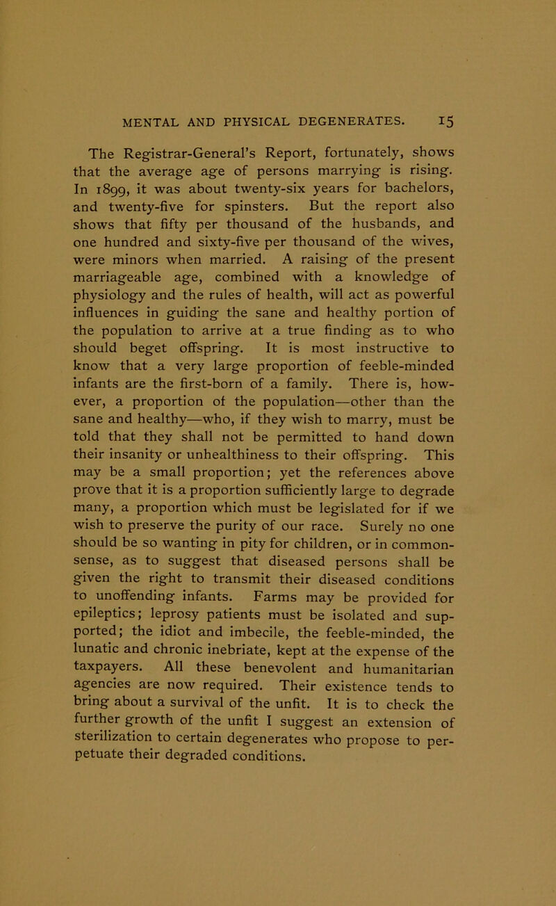The Registrar-General’s Report, fortunately, shows that the average age of persons marrying is rising. In 1899, it was about twenty-six years for bachelors, and twenty-five for spinsters. But the report also shows that fifty per thousand of the husbands, and one hundred and sixty-five per thousand of the wives, were minors when married. A raising of the present marriageable age, combined with a knowledge of physiology and the rules of health, will act as powerful influences in guiding the sane and healthy portion of the population to arrive at a true finding as to who should beget offspring. It is most instructive to know that a very large proportion of feeble-minded infants are the first-born of a family. There is, how- ever, a proportion of the population-other than the sane and healthy—who, if they wish to marry, must be told that they shall not be permitted to hand down their insanity or unhealthiness to their offspring. This may be a small proportion; yet the references above prove that it is a proportion sufficiently large to degrade many, a proportion which must be legislated for if we wish to preserve the purity of our race. Surely no one should be so wanting in pity for children, or in common- sense, as to suggest that diseased persons shall be given the right to transmit their diseased conditions to unoffending infants. Farms may be provided for epileptics; leprosy patients must be isolated and sup- ported; the idiot and imbecile, the feeble-minded, the lunatic and chronic inebriate, kept at the expense of the taxpayers. All these benevolent and humanitarian agencies are now required. Their existence tends to bring about a survival of the unfit. It is to check the further growth of the unfit I suggest an extension of sterilization to certain degenerates who propose to per- petuate their degraded conditions.