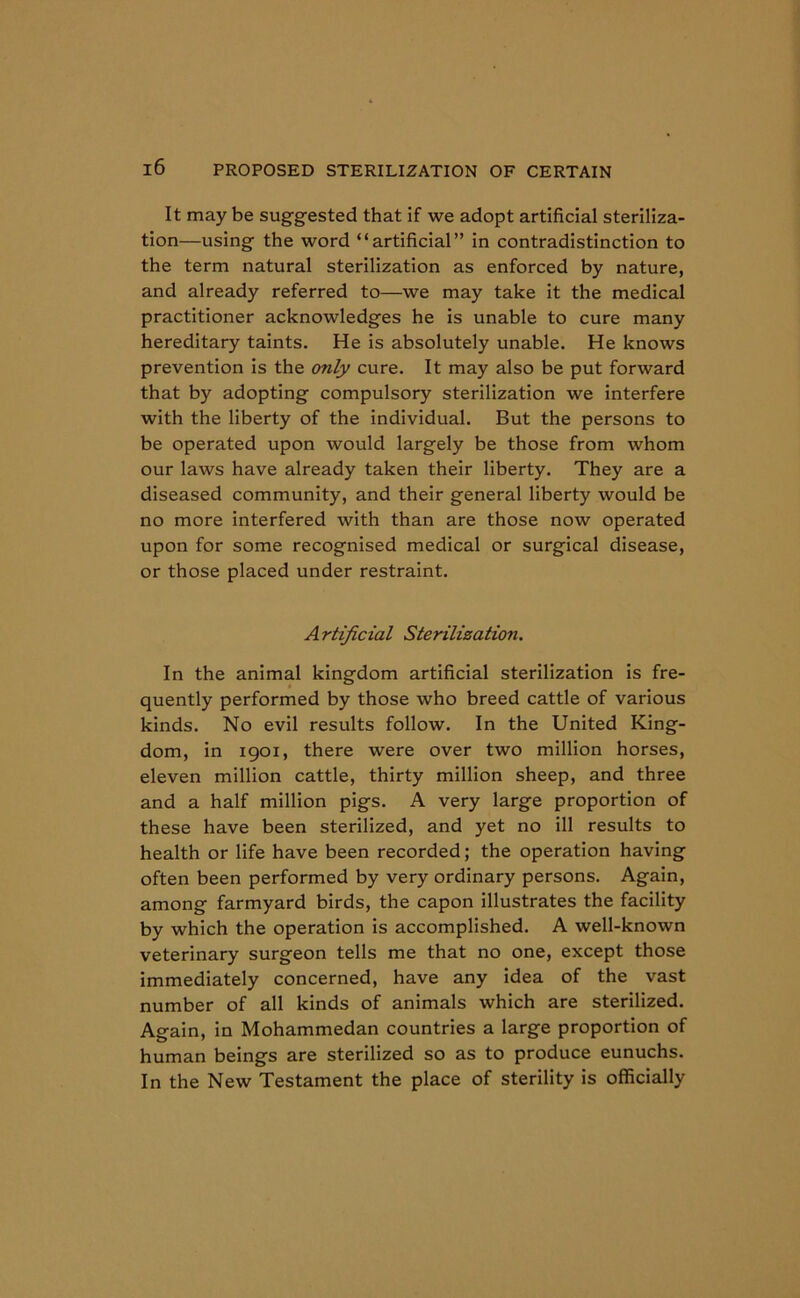 It may be suggested that if we adopt artificial steriliza- tion—using the word “artificial” in contradistinction to the term natural sterilization as enforced by nature, and already referred to—we may take it the medical practitioner acknowledges he is unable to cure many hereditary taints. He is absolutely unable. He knows prevention is the only cure. It may also be put forward that by adopting compulsory sterilization we interfere with the liberty of the individual. But the persons to be operated upon would largely be those from whom our laws have already taken their liberty. They are a diseased community, and their general liberty would be no more interfered with than are those now operated upon for some recognised medical or surgical disease, or those placed under restraint. Artificial Sterilization. In the animal kingdom artificial sterilization is fre- quently performed by those who breed cattle of various kinds. No evil results follow. In the United King- dom, in 1901, there were over two million horses, eleven million cattle, thirty million sheep, and three and a half million pigs. A very large proportion of these have been sterilized, and yet no ill results to health or life have been recorded; the operation having often been performed by very ordinary persons. Again, among farmyard birds, the capon illustrates the facility by which the operation is accomplished. A well-known veterinary surgeon tells me that no one, except those immediately concerned, have any idea of the vast number of all kinds of animals which are sterilized. Again, in Mohammedan countries a large proportion of human beings are sterilized so as to produce eunuchs. In the New Testament the place of sterility is officially