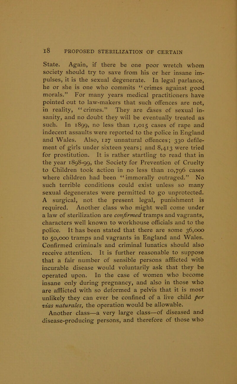 State. Again, if there be one poor wretch whom society should try to save from his or her insane im- pulses, it is the sexual degenerate. In legal parlance, he or she is one who commits “crimes against good morals.” For many years medical practitioners have pointed out to law-makers that such offences are not, in reality, “crimes.” They are cases of sexual in- sanity, and no doubt they will be eventually treated as such. In 1899, no less than 1,015 cases of rape and indecent assaults were reported to the police in England and Wales. Also, 127 unnatural offences; 330 defile- ment of girls under sixteen years; and 8,413 were tried for prostitution. It is rather startling to read that in the year 1898-99, the Society for Prevention of Cruelty to Children took action in no less than 10,796 cases where children had been “ immorally outraged.” No such terrible conditions could exist unless so many sexual degenerates were permitted to go unprotected. A surgical, not the present legal, punishment is required. Another class who might well come under a law of sterilization are confirmed tramps and vagrants, characters well known to workhouse officials and to the police. It has been stated that there are some 36,000 to 50,000 tramps and vagrants in England and Wales. Confirmed criminals and criminal lunatics should also receive attention. It is further reasonable to suppose that a fair number of sensible persons afflicted with incurable disease would voluntarily ask that they be operated upon. In the case of women who become insane only during pregnancy, and also in those who are afflicted with so deformed a pelvis that it is most unlikely they can ever be confined of a live child per vias naturales, the operation would be allowable. Another class—a very large class—of diseased and disease-producing persons, and therefore of those who