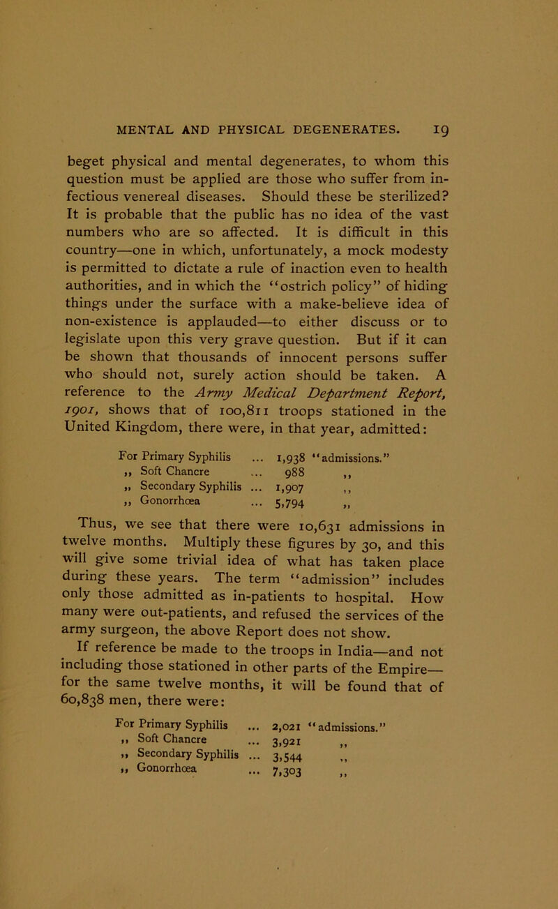 beget physical and mental degenerates, to whom this question must be applied are those who suffer from in- fectious venereal diseases. Should these be sterilized? It is probable that the public has no idea of the vast numbers who are so affected. It is difficult in this country—one in which, unfortunately, a mock modesty is permitted to dictate a rule of inaction even to health authorities, and in which the “ostrich policy” of hiding things under the surface with a make-believe idea of non-existence is applauded—to either discuss or to legislate upon this very grave question. But if it can be shown that thousands of innocent persons suffer who should not, surely action should be taken. A reference to the Army Medical Department Report, igoi, shows that of 100,811 troops stationed in the United Kingdom, there were, in that year, admitted: For Primary Syphilis ... 1,938 “admissions.” Thus, we see that there were 10,631 admissions in twelve months. Multiply these figures by 30, and this will give some trivial idea of what has taken place during these years. The term “admission” includes only those admitted as in-patients to hospital. How many were out-patients, and refused the services of the army surgeon, the above Report does not show. If reference be made to the troops in India—and not including those stationed in other parts of the Empire— for the same twelve months, it will be found that of 60,838 men, there were: For Primary Syphilis ... 2,021 “admissions.” ,, Soft Chancre „ Secondary Syphilis ,, Gonorrhoea 988 1,907 S.794 y y i y ,, Soft Chancre ,, Secondary Syphilis ,, Gonorrhoea 3.921 3.544 7.303 y y