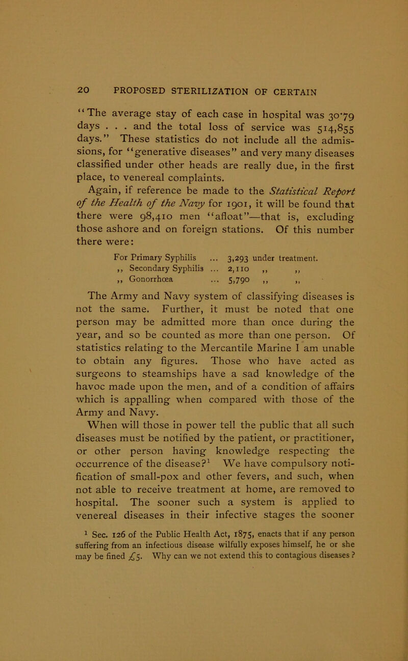 “The average stay of each case in hospital was 30^79 days . . . and the total loss of service was 514,855 days.” These statistics do not include all the admis- sions, for “generative diseases” and very many diseases classified under other heads are really due, in the first place, to venereal complaints. Again, if reference be made to the Statistical Report of the Health of the Navy for 1901, it will be found that there were 98,410 men “afloat”—that is, excluding those ashore and on foreign stations. Of this number there were: For Primary Syphilis ... 3,293 under treatment. ,, Secondary Syphilis ... 2,110 ,, ,, ,, Gonorrhoea ... 5,790 ,, ,, The Army and Navy system of classifying diseases is not the same. Further, it must be noted that one person may be admitted more than once during the year, and so be counted as more than one person. Of statistics relating to the Mercantile Marine I am unable to obtain any figures. Those who have acted as surgeons to steamships have a sad knowledge of the havoc made upon the men, and of a condition of affairs which is appalling when compared with those of the Army and Navy. When will those in power tell the public that all such diseases must be notified by the patient, or practitioner, or other person having knowledge respecting the occurrence of the disease?1 We have compulsory noti- fication of small-pox and other fevers, and such, when not able to receive treatment at home, are removed to hospital. The sooner such a system is applied to venereal diseases in their infective stages the sooner 1 Sec. 126 of the Public Health Act, 1875, enacts that if any person suffering from an infectious disease wilfully exposes himself, he or she may be fined ^5. Why can we not extend this to contagious diseases ?