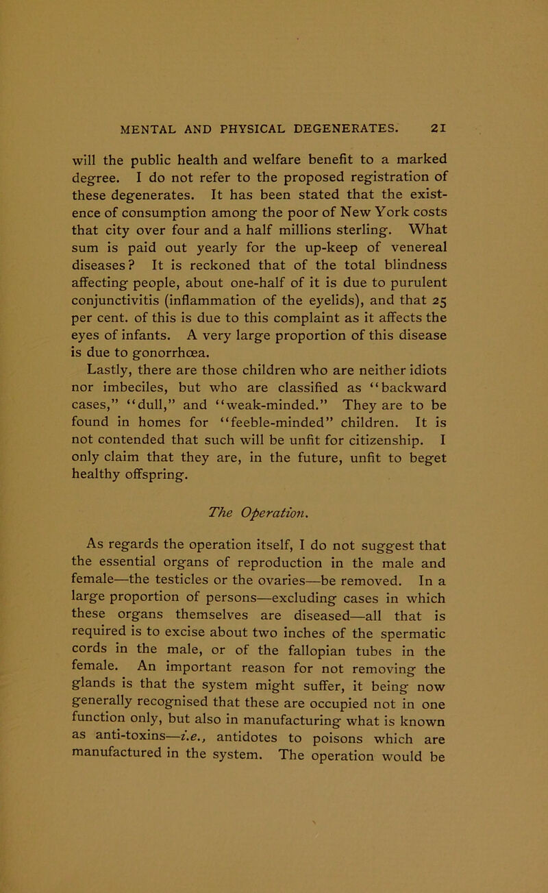will the public health and welfare benefit to a marked degree. I do not refer to the proposed registration of these degenerates. It has been stated that the exist- ence of consumption among the poor of New York costs that city over four and a half millions sterling. What sum is paid out yearly for the up-keep of venereal diseases? It is reckoned that of the total blindness affecting people, about one-half of it is due to purulent conjunctivitis (inflammation of the eyelids), and that 25 per cent, of this is due to this complaint as it affects the eyes of infants. A very large proportion of this disease is due to gonorrhoea. Lastly, there are those children who are neither idiots nor imbeciles, but who are classified as “backward cases,” “dull,” and “weak-minded.” They are to be found in homes for “feeble-minded” children. It is not contended that such will be unfit for citizenship. I only claim that they are, in the future, unfit to beget healthy offspring. The Operation. As regards the operation itself, I do not suggest that the essential organs of reproduction in the male and female—the testicles or the ovaries—be removed. In a large proportion of persons—excluding cases in which these organs themselves are diseased—all that is required is to excise about two inches of the spermatic cords in the male, or of the fallopian tubes in the female. An important reason for not removing the glands is that the system might suffer, it being now generally recognised that these are occupied not in one function only, but also in manufacturing what is known as anti-toxins—i.e., antidotes to poisons which are manufactured in the system. The operation would be