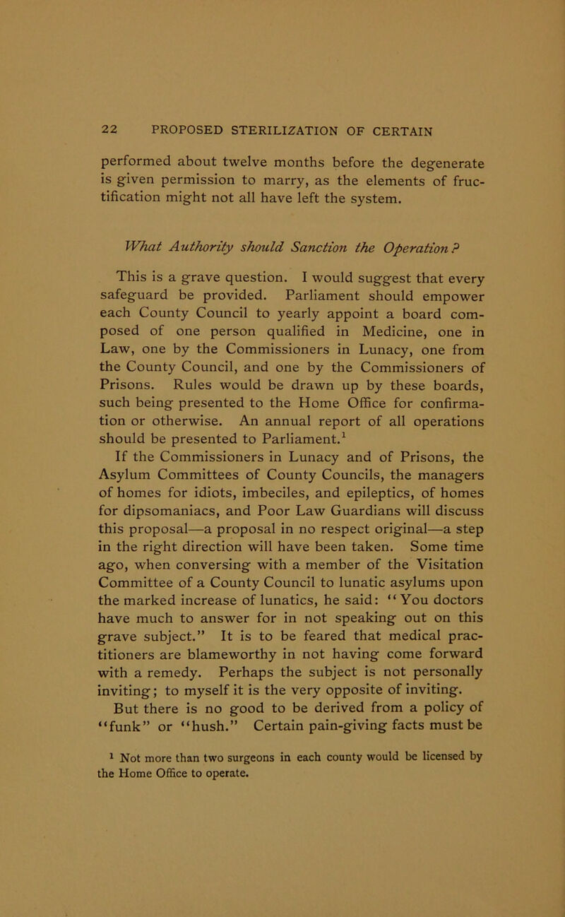 performed about twelve months before the degenerate is given permission to marry, as the elements of fruc- tification might not all have left the system. What Authority should Sanction the Operation? This is a grave question. I would suggest that every safeguard be provided. Parliament should empower each County Council to yearly appoint a board com- posed of one person qualified in Medicine, one in Law, one by the Commissioners in Lunacy, one from the County Council, and one by the Commissioners of Prisons. Rules would be drawn up by these boards, such being presented to the Home Office for confirma- tion or otherwise. An annual report of all operations should be presented to Parliament.1 If the Commissioners in Lunacy and of Prisons, the Asylum Committees of County Councils, the managers of homes for idiots, imbeciles, and epileptics, of homes for dipsomaniacs, and Poor Law Guardians will discuss this proposal—a proposal in no respect original—a step in the right direction will have been taken. Some time ago, when conversing with a member of the Visitation Committee of a County Council to lunatic asylums upon the marked increase of lunatics, he said: “You doctors have much to answer for in not speaking out on this grave subject.” It is to be feared that medical prac- titioners are blameworthy in not having come forward with a remedy. Perhaps the subject is not personally inviting; to myself it is the very opposite of inviting. But there is no good to be derived from a policy of “funk” or “hush.” Certain pain-giving facts must be 1 Not more than two surgeons in each county would be licensed by the Home Office to operate.