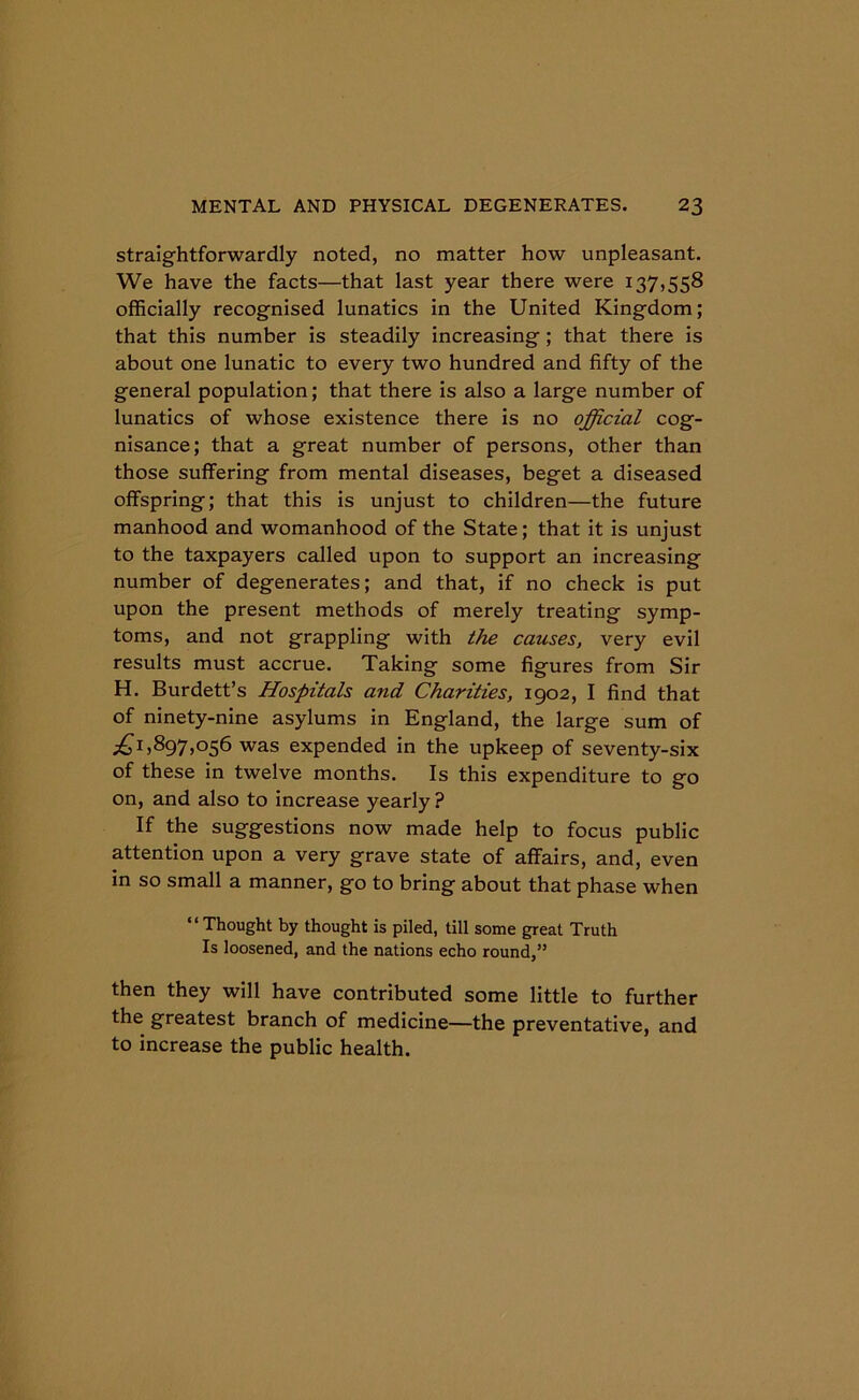 straightforwardly noted, no matter how unpleasant. We have the facts—that last year there were 137,558 officially recognised lunatics in the United Kingdom; that this number is steadily increasing ; that there is about one lunatic to every two hundred and fifty of the general population; that there is also a large number of lunatics of whose existence there is no official cog- nisance; that a great number of persons, other than those suffering from mental diseases, beget a diseased offspring; that this is unjust to children—the future manhood and womanhood of the State; that it is unjust to the taxpayers called upon to support an increasing number of degenerates; and that, if no check is put upon the present methods of merely treating symp- toms, and not grappling with the causes, very evil results must accrue. Taking some figures from Sir H. Burdett’s Hospitals and Charities, 1902, I find that of ninety-nine asylums in England, the large sum of ^1,897,056 was expended in the upkeep of seventy-six of these in twelve months. Is this expenditure to go on, and also to increase yearly ? If the suggestions now made help to focus public attention upon a very grave state of affairs, and, even in so small a manner, go to bring about that phase when “ Thought by thought is piled, till some great Truth Is loosened, and the nations echo round,” then they will have contributed some little to further the greatest branch of medicine—the preventative, and to increase the public health.