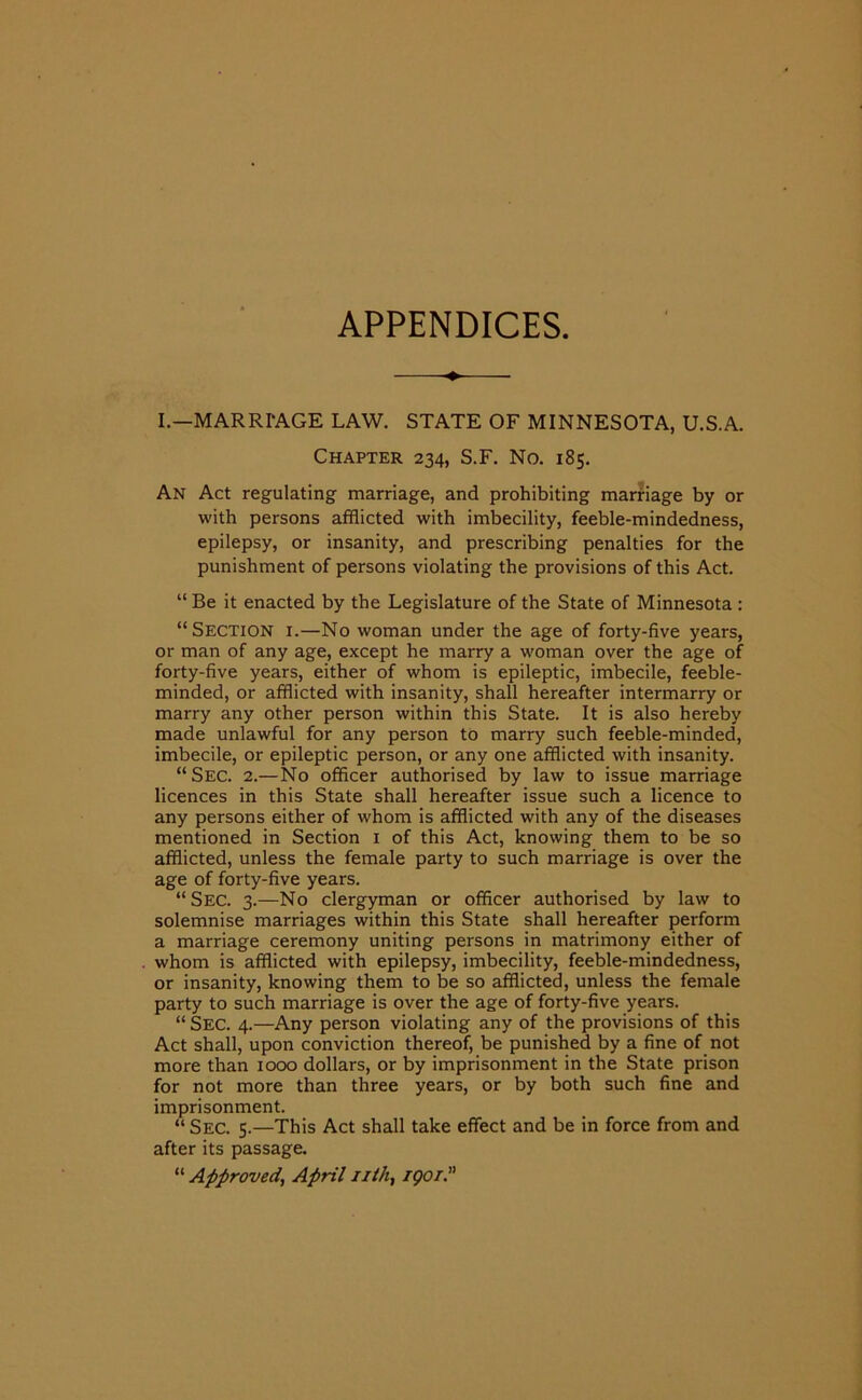 APPENDICES ——♦— I.—MARRIAGE LAW. STATE OF MINNESOTA, U.S.A. Chapter 234, S.F. No. 185. An Act regulating marriage, and prohibiting marriage by or with persons afflicted with imbecility, feeble-mindedness, epilepsy, or insanity, and prescribing penalties for the punishment of persons violating the provisions of this Act. “ Be it enacted by the Legislature of the State of Minnesota : “Section i.—No woman under the age of forty-five years, or man of any age, except he marry a woman over the age of forty-five years, either of whom is epileptic, imbecile, feeble- minded, or afflicted with insanity, shall hereafter intermarry or marry any other person within this State. It is also hereby made unlawful for any person to marry such feeble-minded, imbecile, or epileptic person, or any one afflicted with insanity. “Sec. 2.—No officer authorised by law to issue marriage licences in this State shall hereafter issue such a licence to any persons either of whom is afflicted with any of the diseases mentioned in Section 1 of this Act, knowing them to be so afflicted, unless the female party to such marriage is over the age of forty-five years. “Sec. 3.—No clergyman or officer authorised by law to solemnise marriages within this State shall hereafter perform a marriage ceremony uniting persons in matrimony either of whom is afflicted with epilepsy, imbecility, feeble-mindedness, or insanity, knowing them to be so afflicted, unless the female party to such marriage is over the age of forty-five years. “ Sec. 4.—Any person violating any of the provisions of this Act shall, upon conviction thereof, be punished by a fine of not more than 1000 dollars, or by imprisonment in the State prison for not more than three years, or by both such fine and imprisonment. “ Sec. 5.—This Act shall take effect and be in force from and after its passage. “ Approved, April nth, iqoi