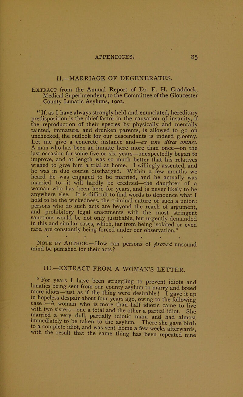 II.—MARRIAGE OF DEGENERATES. Extract from the Annual Report of Dr. F. H. Craddock, Medical Superintendent, to the Committee of the Gloucester County Lunatic Asylums, 1902. “ If, as I have always strongly held and enunciated, hereditary predisposition is the chief factor in the causation o#f insanity, if the reproduction of their species by physically and mentally tainted, immature, and drunken parents, is allowed to go on unchecked, the outlook for our descendants is indeed gloomy. Let me give a concrete instance and—ex uno disce omnes. A man who has been an inmate here more than once—on the last occasion for some five or six years—unexpectedly began to improve, and at length was so much better that his relatives wished to give him a trial at home. I willingly assented, and he was in due course discharged. Within a few months we heard he was engaged to be married, and he actually was married to—it will hardly be credited—the daughter of a woman who has been here for years, and is never likely to be anywhere else. It is difficult to find words to denounce what I hold to be the wickedness, the criminal nature of such a union: persons who do such acts are beyond the reach of argument, and prohibitory legal enactments with the most stringent sanctions would be not only justifiable, but urgently demanded in this and similar cases, which, far from being isolated or even rare, are constantly being forced under our observation.” Note by Author.—How can persons of proved unsound mind be punished for their acts? III.—EXTRACT FROM A WOMAN’S LETTER. “ For years I have been struggling to prevent idiots and lunatics being sent from our county asylum to marry and breed more idiots just as if the thing were desirable ! I gave it up in hopeless despair about four years ago, owing to the following case : A woman who is more than half idiotic came to live with two sisters—one a total and the other a partial idiot. She married a very dull, partially idiotic man, and had almost immediately to be taken to the asylum. There she gave birth to a complete idiot, and was sent home a few weeks afterwards with the result that the same thing has been repeated nine