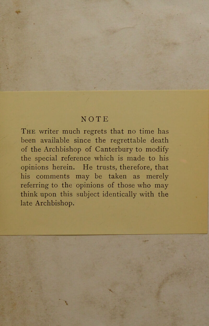 The writer much regrets that no time has been available since the regrettable death of the Archbishop of Canterbury to modify the special reference which is made to his opinions herein. He trusts, therefore, that his comments may be taken as merely referring to the opinions of those who may think upon this subject identically with the late Archbishop. N.- I