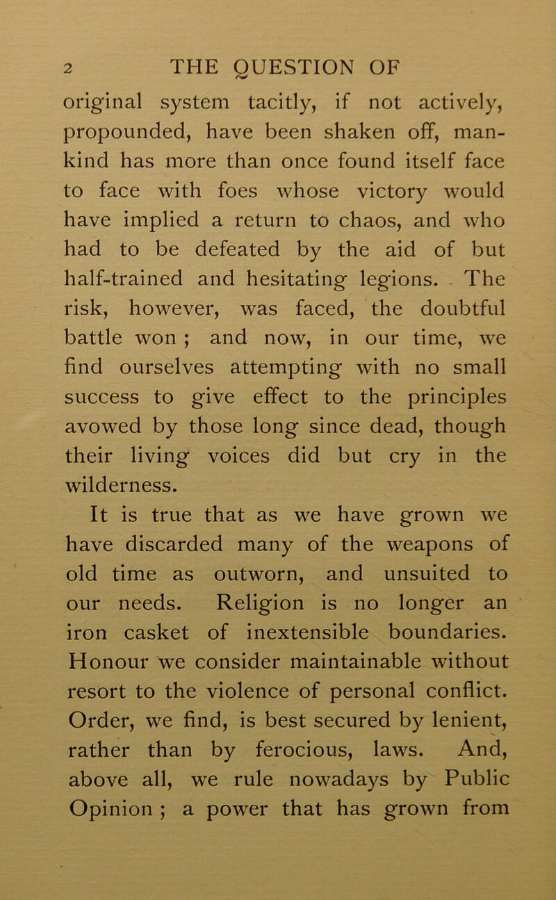 original system tacitly, if not actively, propounded, have been shaken off, man- kind has more than once found itself face to face with foes whose victory would have implied a return to chaos, and who had to be defeated by the aid of but half-trained and hesitating legions. The risk, however, was faced, the doubtful battle won ; and now, in our time, we find ourselves attempting with no small success to give effect to the principles avowed by those long since dead, though their living voices did but cry in the wilderness. It is true that as we have grown we have discarded many of the weapons of old time as outworn, and unsuited to our needs. Religion is no longer an iron casket of inextensible boundaries. Honour we consider maintainable without resort to the violence of personal conflict. Order, we find, is best secured by lenient, rather than by ferocious, laws. And, above all, we rule nowadays by Public Opinion ; a powder that has grown from