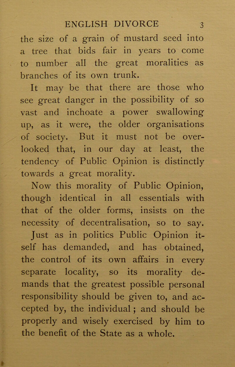 the size of a grain of mustard seed into a tree that bids fair in years to come to number all the great moralities as branches of its own trunk. It may be that there are those who see great danger in the possibility of so vast and inchoate a power swallowing up, as it were, the older organisations of society. But it must not be over- looked that, in our day at least, the tendency of Public Opinion is distinctly towards a great morality. Now this morality of Public Opinion, though identical in all essentials with that of the older forms, insists on the necessity of decentralisation, so to say. Just as in politics Public Opinion it- self has demanded, and has obtained, the control of its own alfairs in every separate locality, so its morality de- mands that the greatest possible personal responsibility should be given to, and ac- cepted by, the individual; and should be properly and wisely exercised by him to the benefit of the State as a whole.