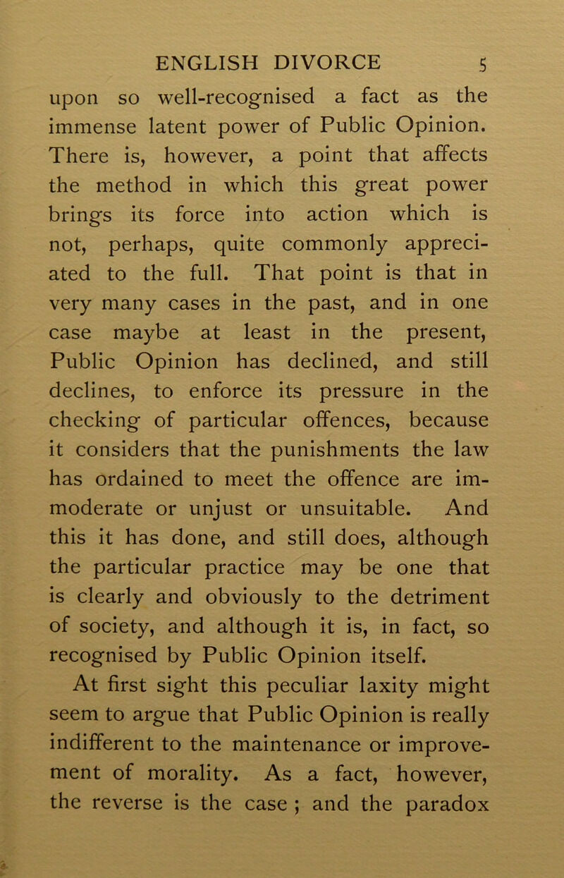 upon so well-recognised a fact as the immense latent power of Public Opinion. There is, however, a point that affects the method in which this great power brings its force into action which is not, perhaps, quite commonly appreci- ated to the full. That point is that in very many cases in the past, and in one case maybe at least in the present. Public Opinion has declined, and still declines, to enforce its pressure in the checking of particular offences, because it considers that the punishments the law has ordained to meet the offence are im- moderate or unjust or unsuitable. And this it has done, and still does, although the particular practice may be one that is clearly and obviously to the detriment of society, and although it is, in fact, so recognised by Public Opinion itself. At first sight this peculiar laxity might seem to argue that Public Opinion is really indifferent to the maintenance or improve- ment of morality. As a fact, however, the reverse is the case ; and the paradox