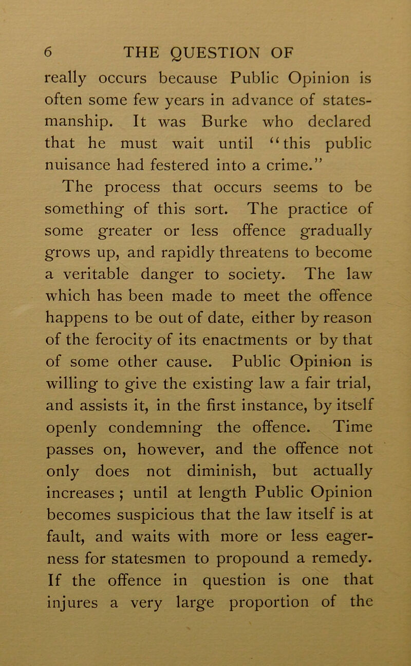 really occurs because Public Opinion is often some few years in advance of states- manship. It was Burke who declared that he must wait until “this public nuisance had festered into a crime.” The process that occurs seems to be something of this sort. The practice of some greater or less offence gradually grows up, and rapidly threatens to become a veritable danger to society. The law which has been made to meet the offence happens to be out of date, either by reason of the ferocity of its enactments or by that of some other cause. Public Opinion is willing to give the existing law a fair trial, and assists it, in the first instance, by itself openly condemning the offence. Time passes on, however, and the offence not only does not diminish, but actually increases ; until at length Public Opinion becomes suspicious that the law itself is at fault, and waits with more or less eager- ness for statesmen to propound a remedy. If the offence in question is one that injures a very large proportion of the