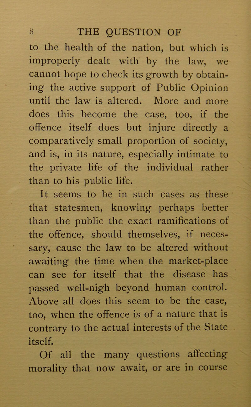 to the health of the nation, but which is improperly dealt with by the law, we cannot hope to check its growth by obtain- ing the active support of Public Opinion until the law is altered. More and more does this become the case, too, if the offence itself does but injure directly a comparatively small proportion of society, and is, in its nature, especially intimate to the private life of the individual rather than to his public life. It seems to be in such cases as these that statesmen, knowing perhaps better than the public the exact ramifications of the offence, should themselves, if neces- sary, cause the law to be altered without awaiting the time when the market-place can see for itself that the disease has passed well-nigh beyond human control. Above all does this seem to be the case, too, when the offence is of a nature that is contrary to the actual interests of the State itself. Of all the many questions affecting morality that now await, or are in course