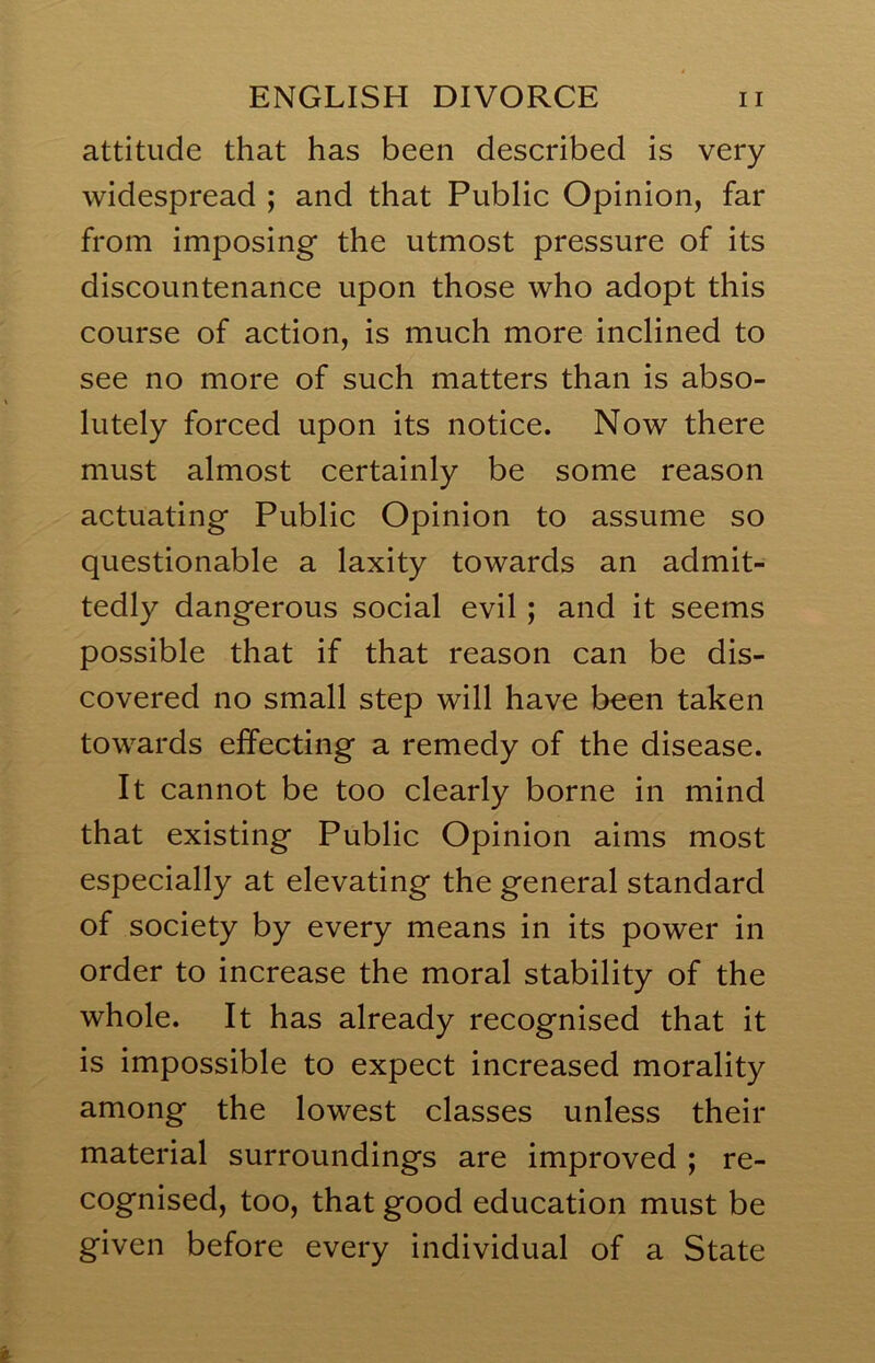 attitude that has been described is very widespread ; and that Public Opinion, far from imposing the utmost pressure of its discountenance upon those who adopt this course of action, is much more inclined to see no more of such matters than is abso- lutely forced upon its notice. Now there must almost certainly be some reason actuating Public Opinion to assume so questionable a laxity towards an admit- tedly dangerous social evil; and it seems possible that if that reason can be dis- covered no small step will have been taken towards effecting a remedy of the disease. It cannot be too clearly borne in mind that existing Public Opinion aims most especially at elevating the general standard of society by every means in its power in order to increase the moral stability of the whole. It has already recognised that it is impossible to expect increased morality among the lowest classes unless their material surroundings are improved ; re- cognised, too, that good education must be given before every individual of a State